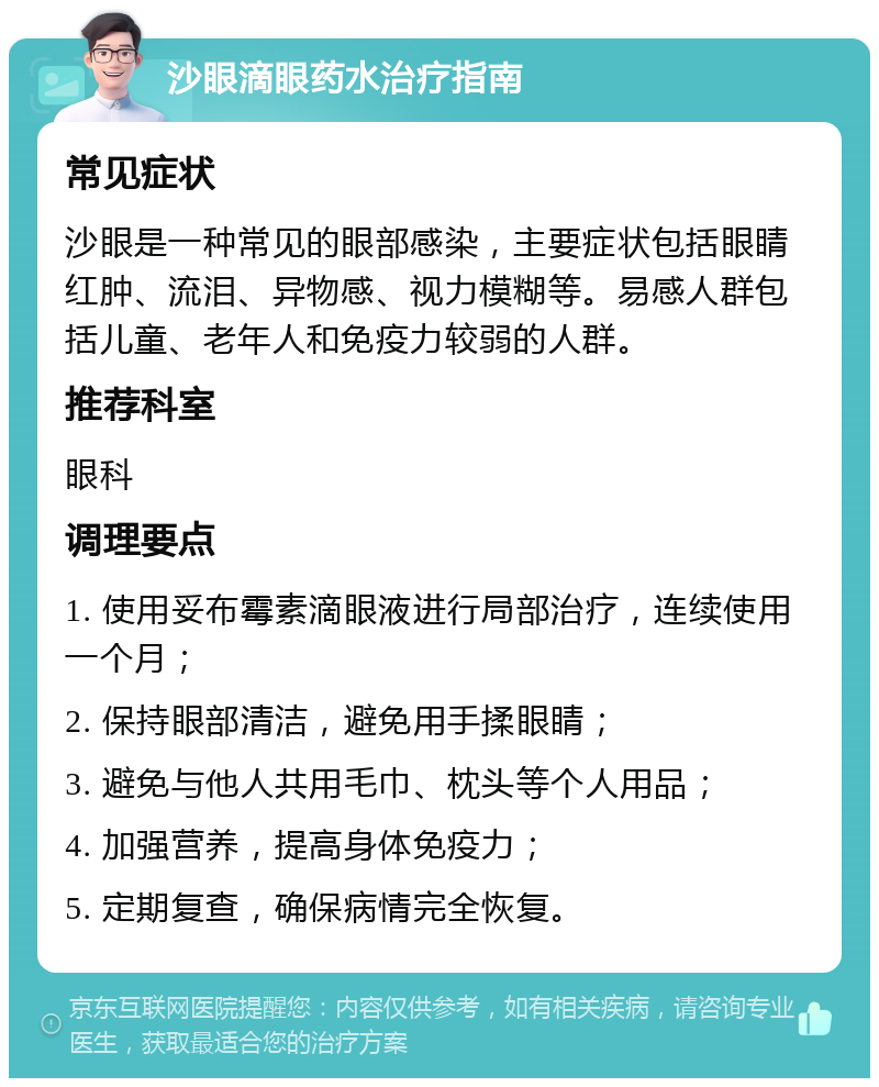 沙眼滴眼药水治疗指南 常见症状 沙眼是一种常见的眼部感染，主要症状包括眼睛红肿、流泪、异物感、视力模糊等。易感人群包括儿童、老年人和免疫力较弱的人群。 推荐科室 眼科 调理要点 1. 使用妥布霉素滴眼液进行局部治疗，连续使用一个月； 2. 保持眼部清洁，避免用手揉眼睛； 3. 避免与他人共用毛巾、枕头等个人用品； 4. 加强营养，提高身体免疫力； 5. 定期复查，确保病情完全恢复。