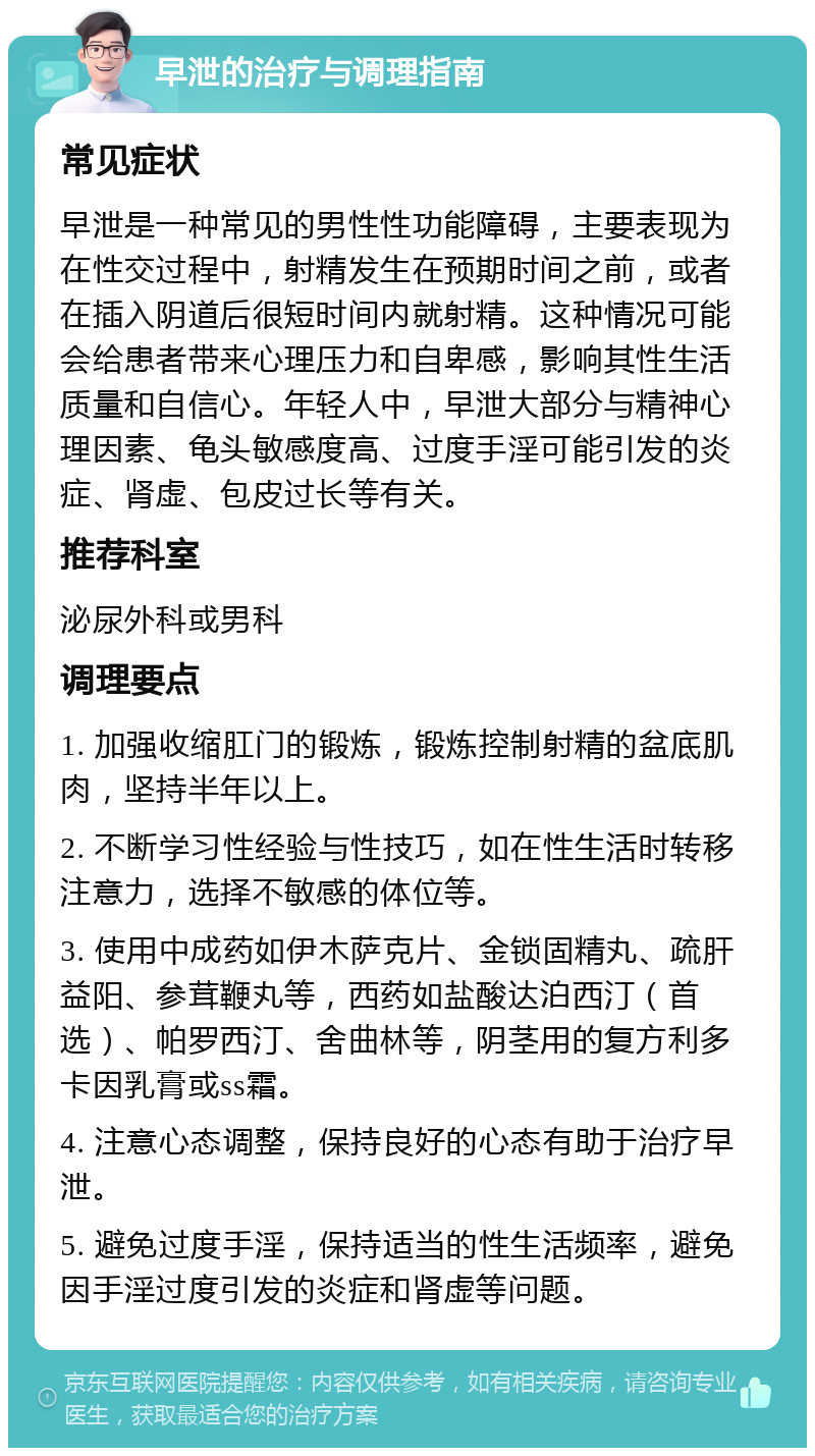 早泄的治疗与调理指南 常见症状 早泄是一种常见的男性性功能障碍，主要表现为在性交过程中，射精发生在预期时间之前，或者在插入阴道后很短时间内就射精。这种情况可能会给患者带来心理压力和自卑感，影响其性生活质量和自信心。年轻人中，早泄大部分与精神心理因素、龟头敏感度高、过度手淫可能引发的炎症、肾虚、包皮过长等有关。 推荐科室 泌尿外科或男科 调理要点 1. 加强收缩肛门的锻炼，锻炼控制射精的盆底肌肉，坚持半年以上。 2. 不断学习性经验与性技巧，如在性生活时转移注意力，选择不敏感的体位等。 3. 使用中成药如伊木萨克片、金锁固精丸、疏肝益阳、参茸鞭丸等，西药如盐酸达泊西汀（首选）、帕罗西汀、舍曲林等，阴茎用的复方利多卡因乳膏或ss霜。 4. 注意心态调整，保持良好的心态有助于治疗早泄。 5. 避免过度手淫，保持适当的性生活频率，避免因手淫过度引发的炎症和肾虚等问题。