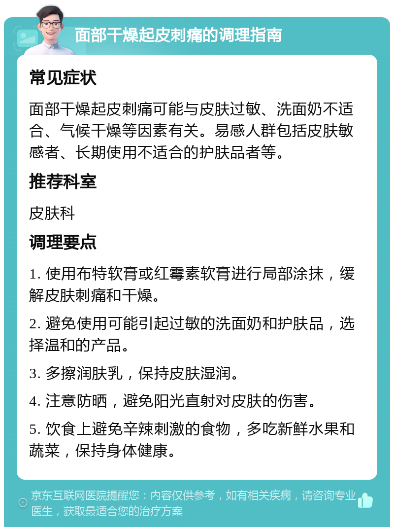 面部干燥起皮刺痛的调理指南 常见症状 面部干燥起皮刺痛可能与皮肤过敏、洗面奶不适合、气候干燥等因素有关。易感人群包括皮肤敏感者、长期使用不适合的护肤品者等。 推荐科室 皮肤科 调理要点 1. 使用布特软膏或红霉素软膏进行局部涂抹，缓解皮肤刺痛和干燥。 2. 避免使用可能引起过敏的洗面奶和护肤品，选择温和的产品。 3. 多擦润肤乳，保持皮肤湿润。 4. 注意防晒，避免阳光直射对皮肤的伤害。 5. 饮食上避免辛辣刺激的食物，多吃新鲜水果和蔬菜，保持身体健康。