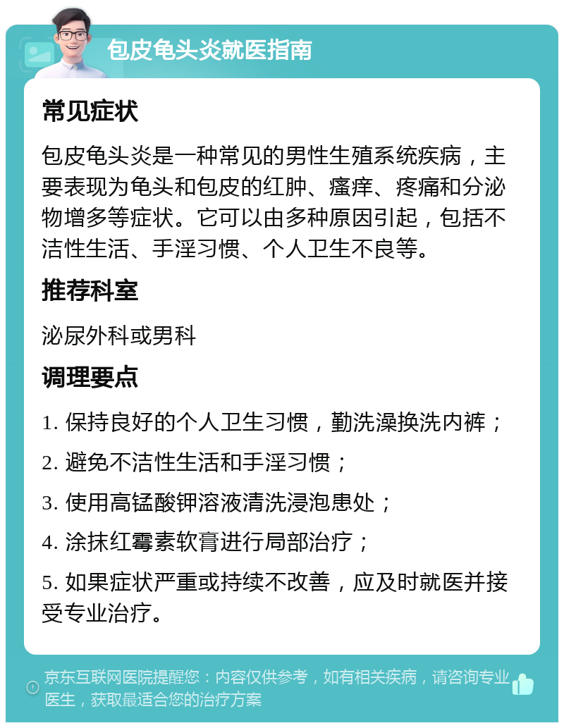 包皮龟头炎就医指南 常见症状 包皮龟头炎是一种常见的男性生殖系统疾病，主要表现为龟头和包皮的红肿、瘙痒、疼痛和分泌物增多等症状。它可以由多种原因引起，包括不洁性生活、手淫习惯、个人卫生不良等。 推荐科室 泌尿外科或男科 调理要点 1. 保持良好的个人卫生习惯，勤洗澡换洗内裤； 2. 避免不洁性生活和手淫习惯； 3. 使用高锰酸钾溶液清洗浸泡患处； 4. 涂抹红霉素软膏进行局部治疗； 5. 如果症状严重或持续不改善，应及时就医并接受专业治疗。