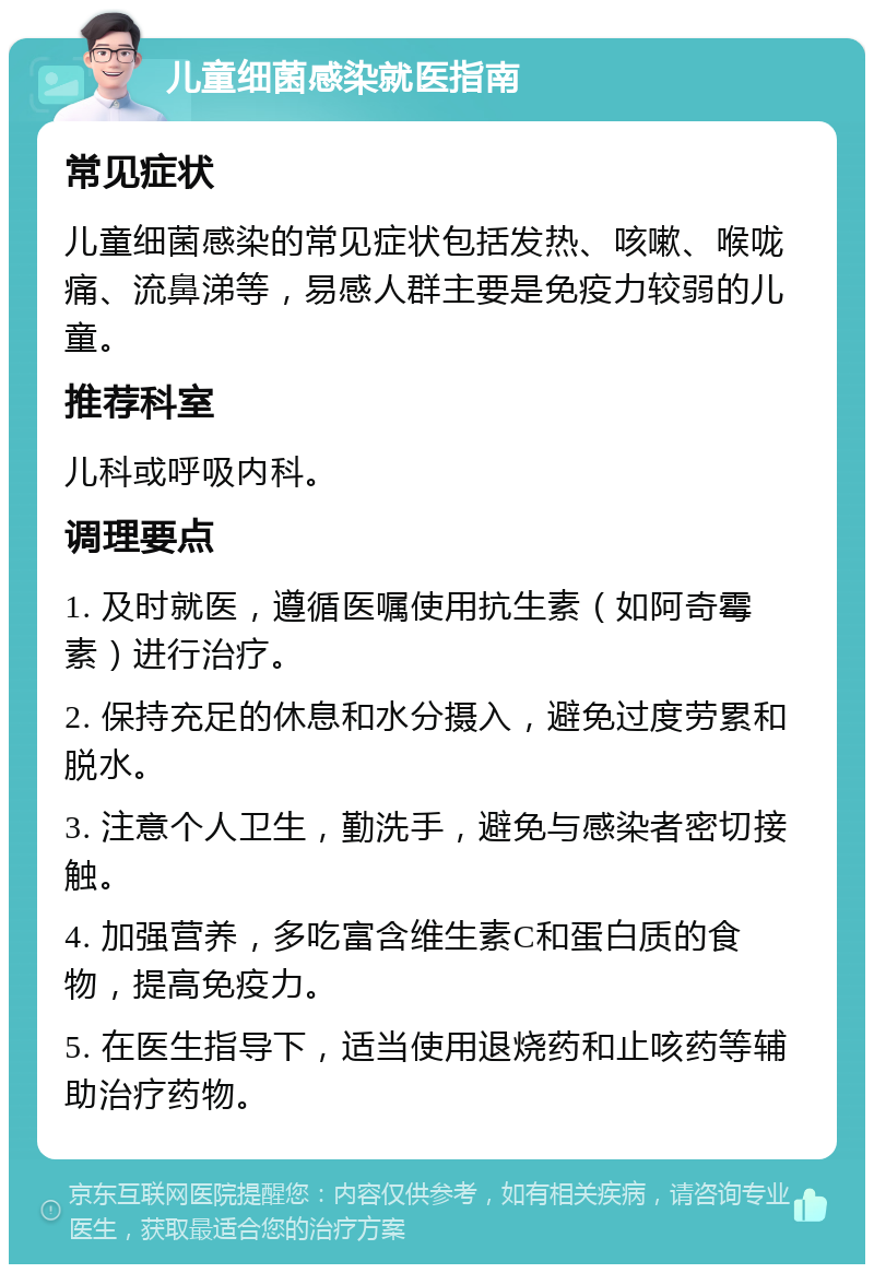 儿童细菌感染就医指南 常见症状 儿童细菌感染的常见症状包括发热、咳嗽、喉咙痛、流鼻涕等，易感人群主要是免疫力较弱的儿童。 推荐科室 儿科或呼吸内科。 调理要点 1. 及时就医，遵循医嘱使用抗生素（如阿奇霉素）进行治疗。 2. 保持充足的休息和水分摄入，避免过度劳累和脱水。 3. 注意个人卫生，勤洗手，避免与感染者密切接触。 4. 加强营养，多吃富含维生素C和蛋白质的食物，提高免疫力。 5. 在医生指导下，适当使用退烧药和止咳药等辅助治疗药物。