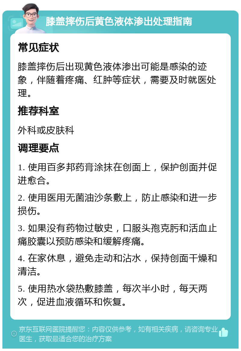 膝盖摔伤后黄色液体渗出处理指南 常见症状 膝盖摔伤后出现黄色液体渗出可能是感染的迹象，伴随着疼痛、红肿等症状，需要及时就医处理。 推荐科室 外科或皮肤科 调理要点 1. 使用百多邦药膏涂抹在创面上，保护创面并促进愈合。 2. 使用医用无菌油沙条敷上，防止感染和进一步损伤。 3. 如果没有药物过敏史，口服头孢克肟和活血止痛胶囊以预防感染和缓解疼痛。 4. 在家休息，避免走动和沾水，保持创面干燥和清洁。 5. 使用热水袋热敷膝盖，每次半小时，每天两次，促进血液循环和恢复。