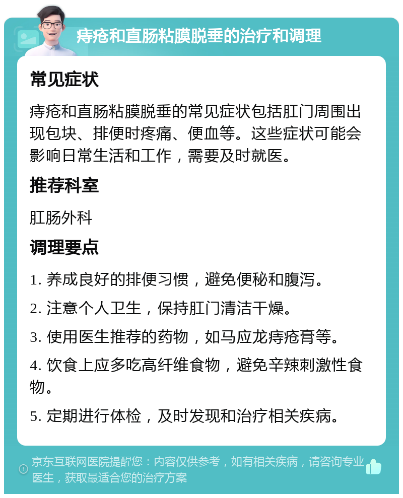 痔疮和直肠粘膜脱垂的治疗和调理 常见症状 痔疮和直肠粘膜脱垂的常见症状包括肛门周围出现包块、排便时疼痛、便血等。这些症状可能会影响日常生活和工作，需要及时就医。 推荐科室 肛肠外科 调理要点 1. 养成良好的排便习惯，避免便秘和腹泻。 2. 注意个人卫生，保持肛门清洁干燥。 3. 使用医生推荐的药物，如马应龙痔疮膏等。 4. 饮食上应多吃高纤维食物，避免辛辣刺激性食物。 5. 定期进行体检，及时发现和治疗相关疾病。