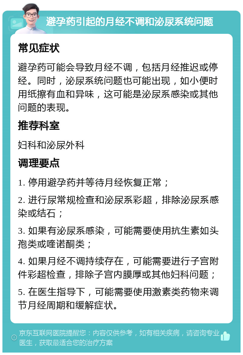 避孕药引起的月经不调和泌尿系统问题 常见症状 避孕药可能会导致月经不调，包括月经推迟或停经。同时，泌尿系统问题也可能出现，如小便时用纸擦有血和异味，这可能是泌尿系感染或其他问题的表现。 推荐科室 妇科和泌尿外科 调理要点 1. 停用避孕药并等待月经恢复正常； 2. 进行尿常规检查和泌尿系彩超，排除泌尿系感染或结石； 3. 如果有泌尿系感染，可能需要使用抗生素如头孢类或喹诺酮类； 4. 如果月经不调持续存在，可能需要进行子宫附件彩超检查，排除子宫内膜厚或其他妇科问题； 5. 在医生指导下，可能需要使用激素类药物来调节月经周期和缓解症状。