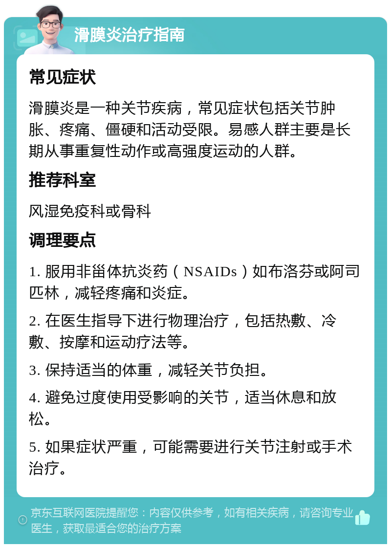 滑膜炎治疗指南 常见症状 滑膜炎是一种关节疾病，常见症状包括关节肿胀、疼痛、僵硬和活动受限。易感人群主要是长期从事重复性动作或高强度运动的人群。 推荐科室 风湿免疫科或骨科 调理要点 1. 服用非甾体抗炎药（NSAIDs）如布洛芬或阿司匹林，减轻疼痛和炎症。 2. 在医生指导下进行物理治疗，包括热敷、冷敷、按摩和运动疗法等。 3. 保持适当的体重，减轻关节负担。 4. 避免过度使用受影响的关节，适当休息和放松。 5. 如果症状严重，可能需要进行关节注射或手术治疗。