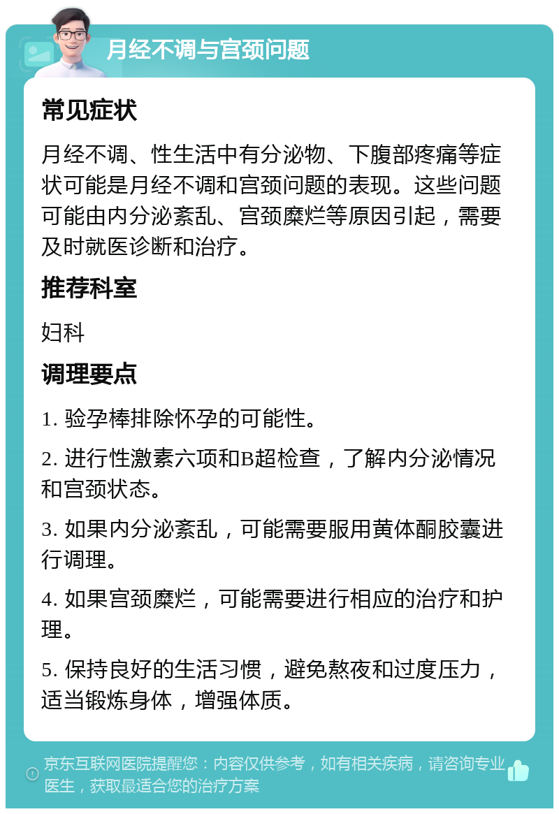 月经不调与宫颈问题 常见症状 月经不调、性生活中有分泌物、下腹部疼痛等症状可能是月经不调和宫颈问题的表现。这些问题可能由内分泌紊乱、宫颈糜烂等原因引起，需要及时就医诊断和治疗。 推荐科室 妇科 调理要点 1. 验孕棒排除怀孕的可能性。 2. 进行性激素六项和B超检查，了解内分泌情况和宫颈状态。 3. 如果内分泌紊乱，可能需要服用黄体酮胶囊进行调理。 4. 如果宫颈糜烂，可能需要进行相应的治疗和护理。 5. 保持良好的生活习惯，避免熬夜和过度压力，适当锻炼身体，增强体质。