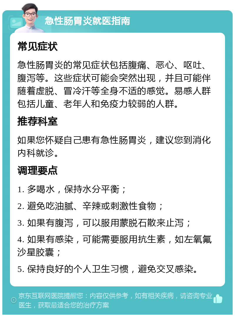 急性肠胃炎就医指南 常见症状 急性肠胃炎的常见症状包括腹痛、恶心、呕吐、腹泻等。这些症状可能会突然出现，并且可能伴随着虚脱、冒冷汗等全身不适的感觉。易感人群包括儿童、老年人和免疫力较弱的人群。 推荐科室 如果您怀疑自己患有急性肠胃炎，建议您到消化内科就诊。 调理要点 1. 多喝水，保持水分平衡； 2. 避免吃油腻、辛辣或刺激性食物； 3. 如果有腹泻，可以服用蒙脱石散来止泻； 4. 如果有感染，可能需要服用抗生素，如左氧氟沙星胶囊； 5. 保持良好的个人卫生习惯，避免交叉感染。