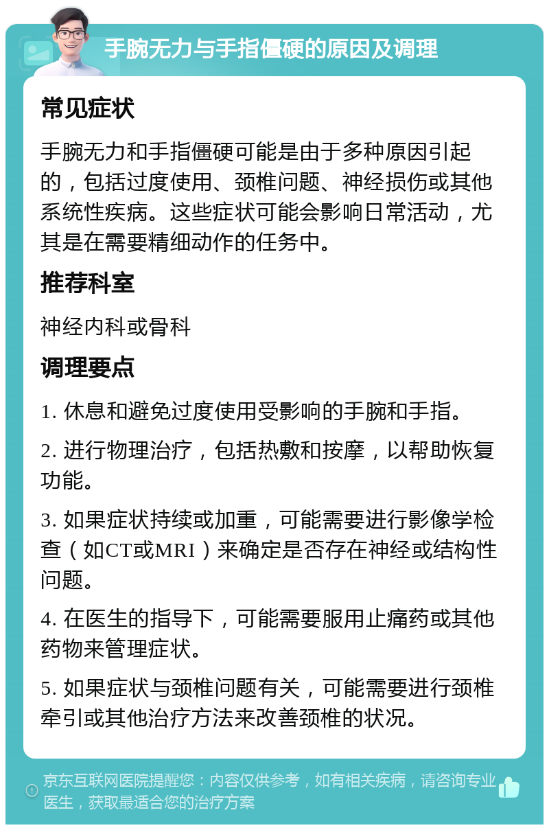 手腕无力与手指僵硬的原因及调理 常见症状 手腕无力和手指僵硬可能是由于多种原因引起的，包括过度使用、颈椎问题、神经损伤或其他系统性疾病。这些症状可能会影响日常活动，尤其是在需要精细动作的任务中。 推荐科室 神经内科或骨科 调理要点 1. 休息和避免过度使用受影响的手腕和手指。 2. 进行物理治疗，包括热敷和按摩，以帮助恢复功能。 3. 如果症状持续或加重，可能需要进行影像学检查（如CT或MRI）来确定是否存在神经或结构性问题。 4. 在医生的指导下，可能需要服用止痛药或其他药物来管理症状。 5. 如果症状与颈椎问题有关，可能需要进行颈椎牵引或其他治疗方法来改善颈椎的状况。