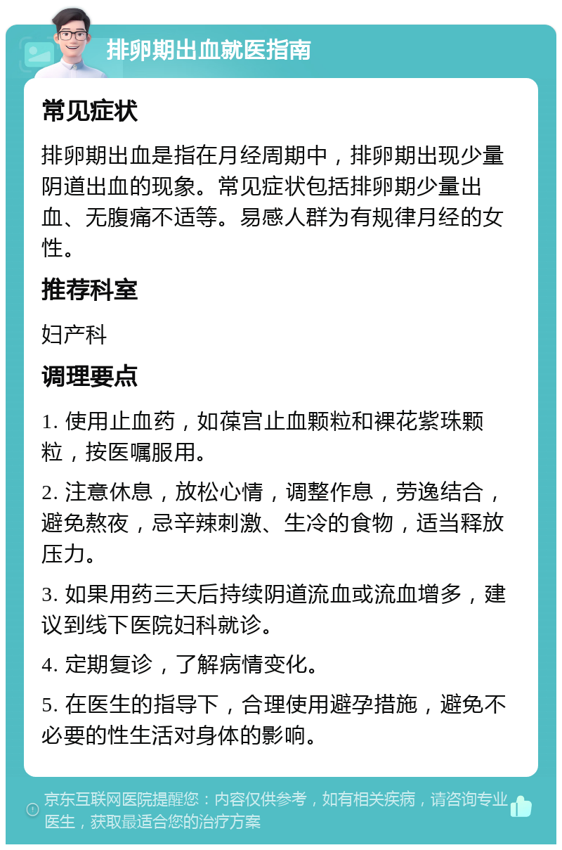 排卵期出血就医指南 常见症状 排卵期出血是指在月经周期中，排卵期出现少量阴道出血的现象。常见症状包括排卵期少量出血、无腹痛不适等。易感人群为有规律月经的女性。 推荐科室 妇产科 调理要点 1. 使用止血药，如葆宫止血颗粒和裸花紫珠颗粒，按医嘱服用。 2. 注意休息，放松心情，调整作息，劳逸结合，避免熬夜，忌辛辣刺激、生冷的食物，适当释放压力。 3. 如果用药三天后持续阴道流血或流血增多，建议到线下医院妇科就诊。 4. 定期复诊，了解病情变化。 5. 在医生的指导下，合理使用避孕措施，避免不必要的性生活对身体的影响。