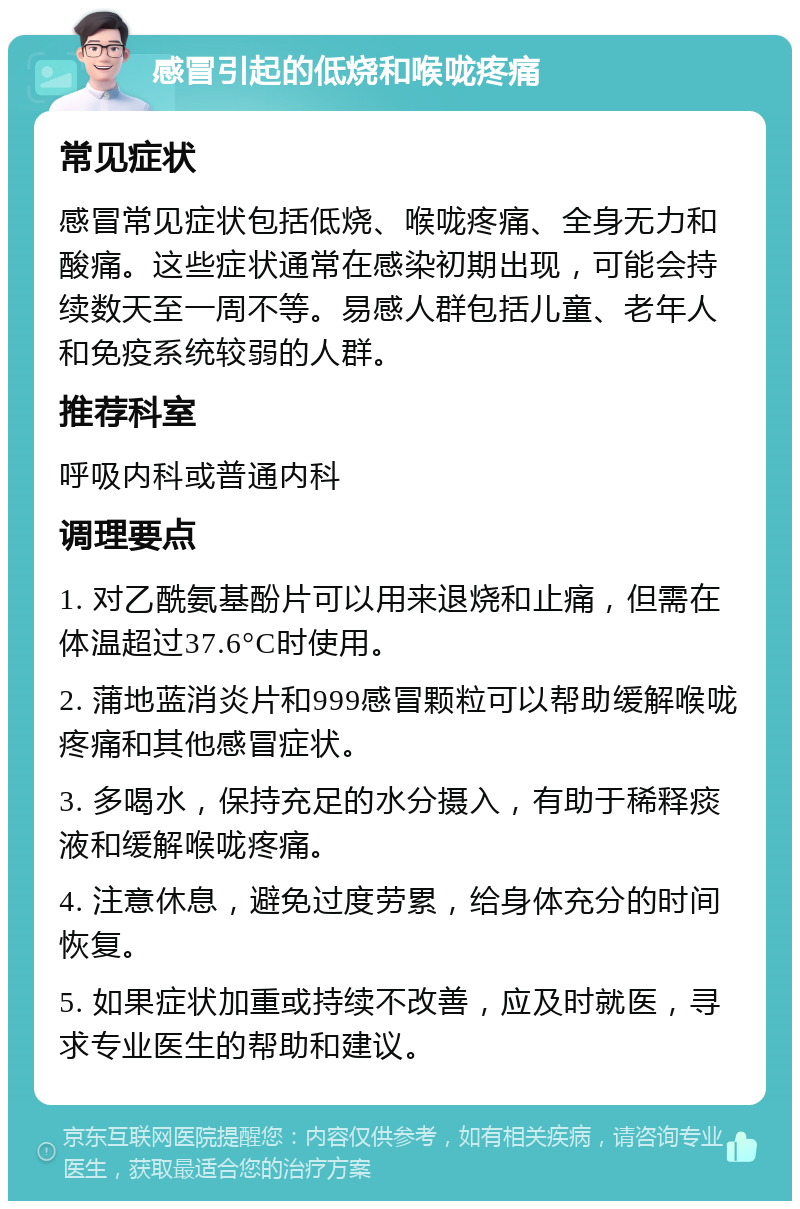 感冒引起的低烧和喉咙疼痛 常见症状 感冒常见症状包括低烧、喉咙疼痛、全身无力和酸痛。这些症状通常在感染初期出现，可能会持续数天至一周不等。易感人群包括儿童、老年人和免疫系统较弱的人群。 推荐科室 呼吸内科或普通内科 调理要点 1. 对乙酰氨基酚片可以用来退烧和止痛，但需在体温超过37.6°C时使用。 2. 蒲地蓝消炎片和999感冒颗粒可以帮助缓解喉咙疼痛和其他感冒症状。 3. 多喝水，保持充足的水分摄入，有助于稀释痰液和缓解喉咙疼痛。 4. 注意休息，避免过度劳累，给身体充分的时间恢复。 5. 如果症状加重或持续不改善，应及时就医，寻求专业医生的帮助和建议。