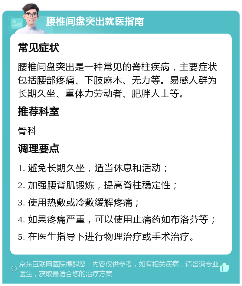 腰椎间盘突出就医指南 常见症状 腰椎间盘突出是一种常见的脊柱疾病，主要症状包括腰部疼痛、下肢麻木、无力等。易感人群为长期久坐、重体力劳动者、肥胖人士等。 推荐科室 骨科 调理要点 1. 避免长期久坐，适当休息和活动； 2. 加强腰背肌锻炼，提高脊柱稳定性； 3. 使用热敷或冷敷缓解疼痛； 4. 如果疼痛严重，可以使用止痛药如布洛芬等； 5. 在医生指导下进行物理治疗或手术治疗。