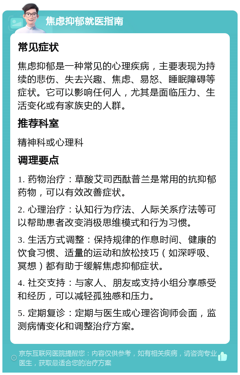 焦虑抑郁就医指南 常见症状 焦虑抑郁是一种常见的心理疾病，主要表现为持续的悲伤、失去兴趣、焦虑、易怒、睡眠障碍等症状。它可以影响任何人，尤其是面临压力、生活变化或有家族史的人群。 推荐科室 精神科或心理科 调理要点 1. 药物治疗：草酸艾司西酞普兰是常用的抗抑郁药物，可以有效改善症状。 2. 心理治疗：认知行为疗法、人际关系疗法等可以帮助患者改变消极思维模式和行为习惯。 3. 生活方式调整：保持规律的作息时间、健康的饮食习惯、适量的运动和放松技巧（如深呼吸、冥想）都有助于缓解焦虑抑郁症状。 4. 社交支持：与家人、朋友或支持小组分享感受和经历，可以减轻孤独感和压力。 5. 定期复诊：定期与医生或心理咨询师会面，监测病情变化和调整治疗方案。