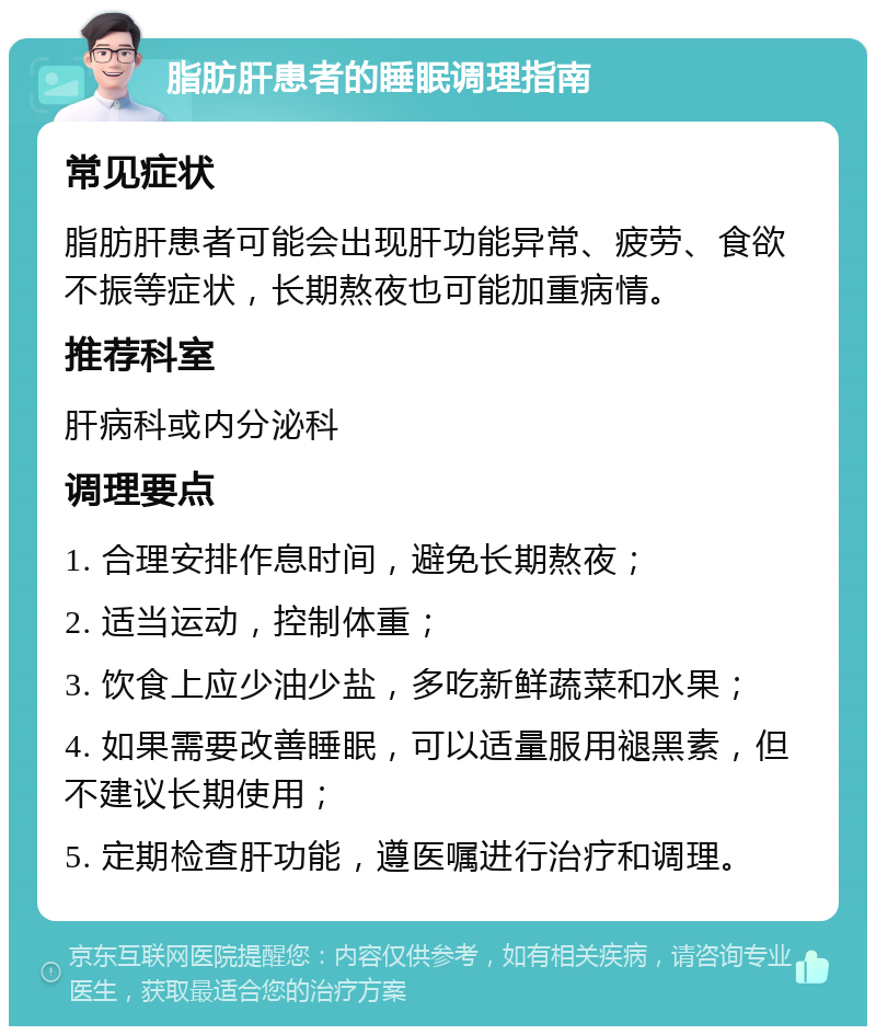 脂肪肝患者的睡眠调理指南 常见症状 脂肪肝患者可能会出现肝功能异常、疲劳、食欲不振等症状，长期熬夜也可能加重病情。 推荐科室 肝病科或内分泌科 调理要点 1. 合理安排作息时间，避免长期熬夜； 2. 适当运动，控制体重； 3. 饮食上应少油少盐，多吃新鲜蔬菜和水果； 4. 如果需要改善睡眠，可以适量服用褪黑素，但不建议长期使用； 5. 定期检查肝功能，遵医嘱进行治疗和调理。