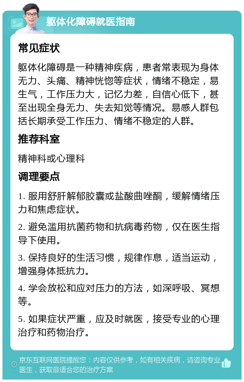 躯体化障碍就医指南 常见症状 躯体化障碍是一种精神疾病，患者常表现为身体无力、头痛、精神恍惚等症状，情绪不稳定，易生气，工作压力大，记忆力差，自信心低下，甚至出现全身无力、失去知觉等情况。易感人群包括长期承受工作压力、情绪不稳定的人群。 推荐科室 精神科或心理科 调理要点 1. 服用舒肝解郁胶囊或盐酸曲唑酮，缓解情绪压力和焦虑症状。 2. 避免滥用抗菌药物和抗病毒药物，仅在医生指导下使用。 3. 保持良好的生活习惯，规律作息，适当运动，增强身体抵抗力。 4. 学会放松和应对压力的方法，如深呼吸、冥想等。 5. 如果症状严重，应及时就医，接受专业的心理治疗和药物治疗。