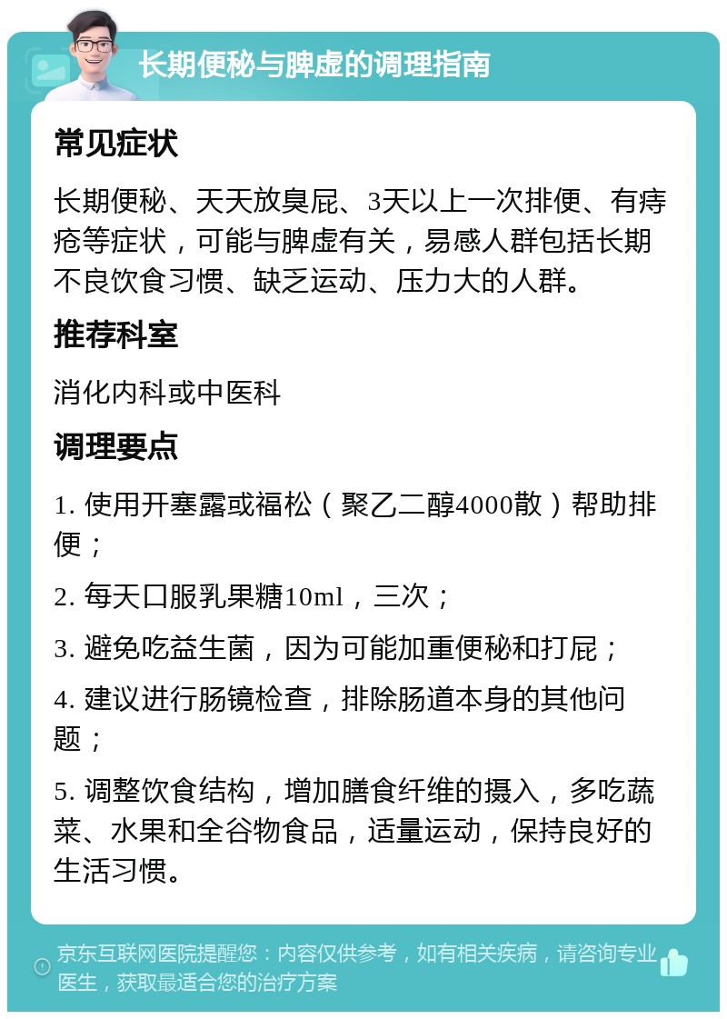 长期便秘与脾虚的调理指南 常见症状 长期便秘、天天放臭屁、3天以上一次排便、有痔疮等症状，可能与脾虚有关，易感人群包括长期不良饮食习惯、缺乏运动、压力大的人群。 推荐科室 消化内科或中医科 调理要点 1. 使用开塞露或福松（聚乙二醇4000散）帮助排便； 2. 每天口服乳果糖10ml，三次； 3. 避免吃益生菌，因为可能加重便秘和打屁； 4. 建议进行肠镜检查，排除肠道本身的其他问题； 5. 调整饮食结构，增加膳食纤维的摄入，多吃蔬菜、水果和全谷物食品，适量运动，保持良好的生活习惯。