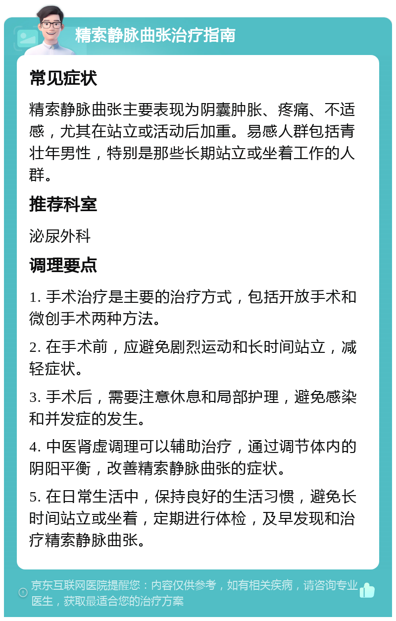 精索静脉曲张治疗指南 常见症状 精索静脉曲张主要表现为阴囊肿胀、疼痛、不适感，尤其在站立或活动后加重。易感人群包括青壮年男性，特别是那些长期站立或坐着工作的人群。 推荐科室 泌尿外科 调理要点 1. 手术治疗是主要的治疗方式，包括开放手术和微创手术两种方法。 2. 在手术前，应避免剧烈运动和长时间站立，减轻症状。 3. 手术后，需要注意休息和局部护理，避免感染和并发症的发生。 4. 中医肾虚调理可以辅助治疗，通过调节体内的阴阳平衡，改善精索静脉曲张的症状。 5. 在日常生活中，保持良好的生活习惯，避免长时间站立或坐着，定期进行体检，及早发现和治疗精索静脉曲张。