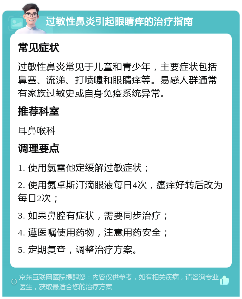 过敏性鼻炎引起眼睛痒的治疗指南 常见症状 过敏性鼻炎常见于儿童和青少年，主要症状包括鼻塞、流涕、打喷嚏和眼睛痒等。易感人群通常有家族过敏史或自身免疫系统异常。 推荐科室 耳鼻喉科 调理要点 1. 使用氯雷他定缓解过敏症状； 2. 使用氮卓斯汀滴眼液每日4次，瘙痒好转后改为每日2次； 3. 如果鼻腔有症状，需要同步治疗； 4. 遵医嘱使用药物，注意用药安全； 5. 定期复查，调整治疗方案。