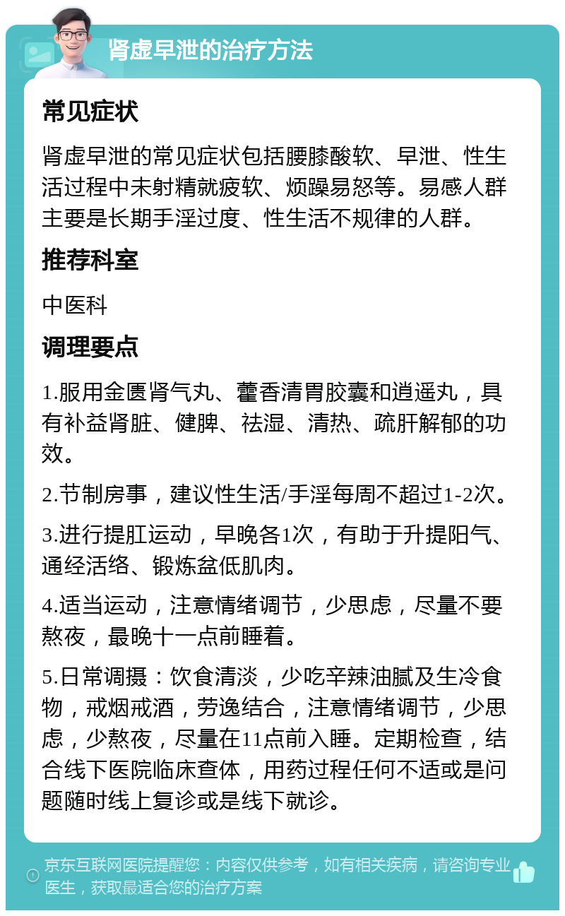 肾虚早泄的治疗方法 常见症状 肾虚早泄的常见症状包括腰膝酸软、早泄、性生活过程中未射精就疲软、烦躁易怒等。易感人群主要是长期手淫过度、性生活不规律的人群。 推荐科室 中医科 调理要点 1.服用金匮肾气丸、藿香清胃胶囊和逍遥丸，具有补益肾脏、健脾、祛湿、清热、疏肝解郁的功效。 2.节制房事，建议性生活/手淫每周不超过1-2次。 3.进行提肛运动，早晚各1次，有助于升提阳气、通经活络、锻炼盆低肌肉。 4.适当运动，注意情绪调节，少思虑，尽量不要熬夜，最晚十一点前睡着。 5.日常调摄：饮食清淡，少吃辛辣油腻及生冷食物，戒烟戒酒，劳逸结合，注意情绪调节，少思虑，少熬夜，尽量在11点前入睡。定期检查，结合线下医院临床查体，用药过程任何不适或是问题随时线上复诊或是线下就诊。