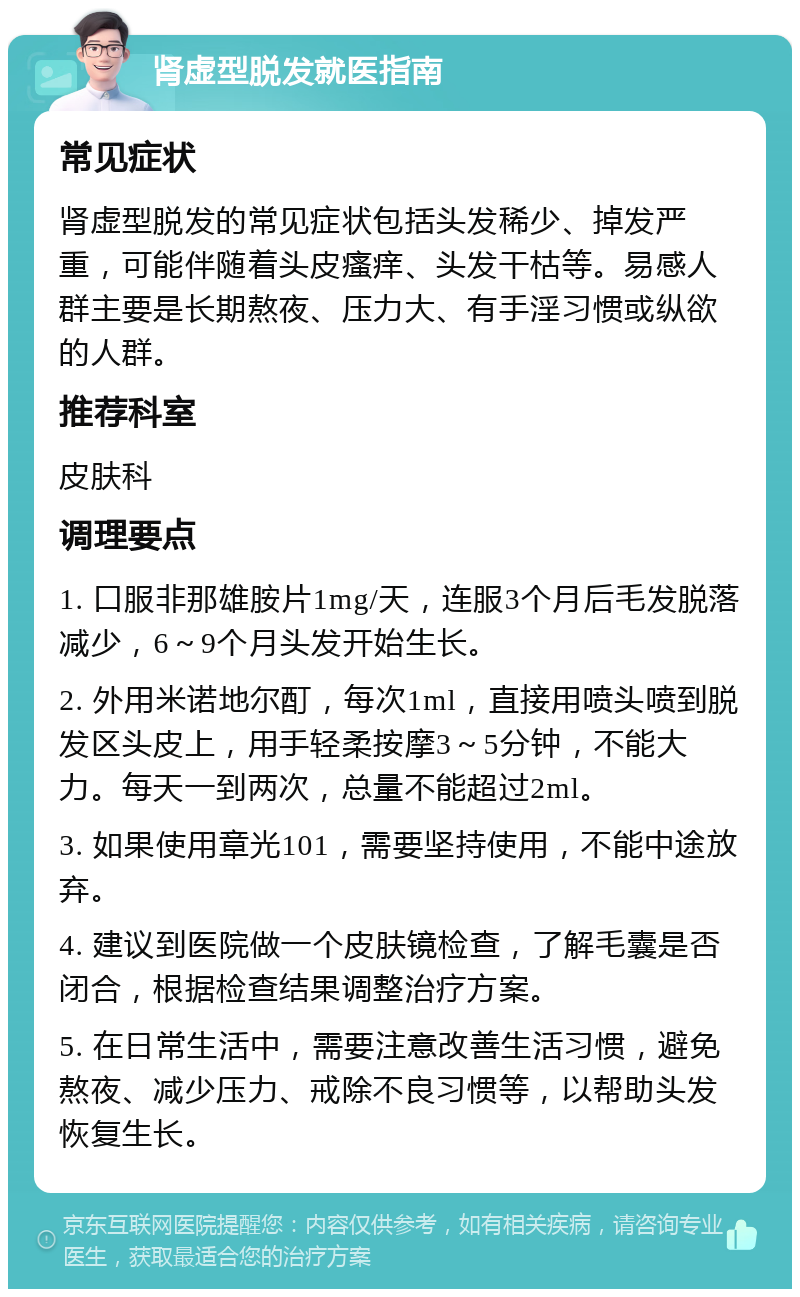 肾虚型脱发就医指南 常见症状 肾虚型脱发的常见症状包括头发稀少、掉发严重，可能伴随着头皮瘙痒、头发干枯等。易感人群主要是长期熬夜、压力大、有手淫习惯或纵欲的人群。 推荐科室 皮肤科 调理要点 1. 口服非那雄胺片1mg/天，连服3个月后毛发脱落减少，6～9个月头发开始生长。 2. 外用米诺地尔酊，每次1ml，直接用喷头喷到脱发区头皮上，用手轻柔按摩3～5分钟，不能大力。每天一到两次，总量不能超过2ml。 3. 如果使用章光101，需要坚持使用，不能中途放弃。 4. 建议到医院做一个皮肤镜检查，了解毛囊是否闭合，根据检查结果调整治疗方案。 5. 在日常生活中，需要注意改善生活习惯，避免熬夜、减少压力、戒除不良习惯等，以帮助头发恢复生长。