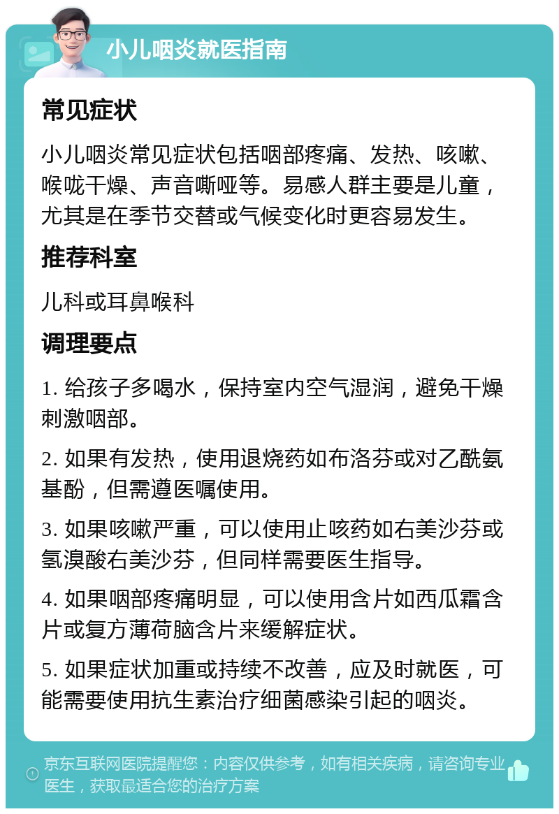 小儿咽炎就医指南 常见症状 小儿咽炎常见症状包括咽部疼痛、发热、咳嗽、喉咙干燥、声音嘶哑等。易感人群主要是儿童，尤其是在季节交替或气候变化时更容易发生。 推荐科室 儿科或耳鼻喉科 调理要点 1. 给孩子多喝水，保持室内空气湿润，避免干燥刺激咽部。 2. 如果有发热，使用退烧药如布洛芬或对乙酰氨基酚，但需遵医嘱使用。 3. 如果咳嗽严重，可以使用止咳药如右美沙芬或氢溴酸右美沙芬，但同样需要医生指导。 4. 如果咽部疼痛明显，可以使用含片如西瓜霜含片或复方薄荷脑含片来缓解症状。 5. 如果症状加重或持续不改善，应及时就医，可能需要使用抗生素治疗细菌感染引起的咽炎。