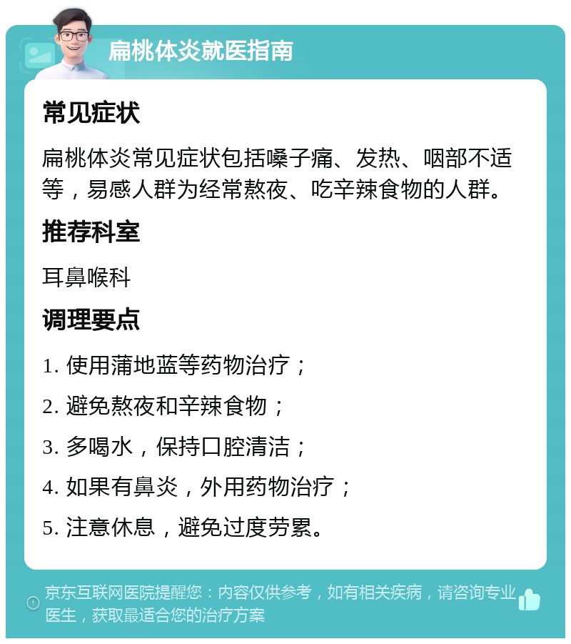 扁桃体炎就医指南 常见症状 扁桃体炎常见症状包括嗓子痛、发热、咽部不适等，易感人群为经常熬夜、吃辛辣食物的人群。 推荐科室 耳鼻喉科 调理要点 1. 使用蒲地蓝等药物治疗； 2. 避免熬夜和辛辣食物； 3. 多喝水，保持口腔清洁； 4. 如果有鼻炎，外用药物治疗； 5. 注意休息，避免过度劳累。