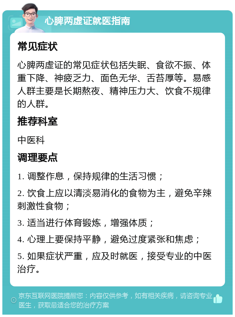 心脾两虚证就医指南 常见症状 心脾两虚证的常见症状包括失眠、食欲不振、体重下降、神疲乏力、面色无华、舌苔厚等。易感人群主要是长期熬夜、精神压力大、饮食不规律的人群。 推荐科室 中医科 调理要点 1. 调整作息，保持规律的生活习惯； 2. 饮食上应以清淡易消化的食物为主，避免辛辣刺激性食物； 3. 适当进行体育锻炼，增强体质； 4. 心理上要保持平静，避免过度紧张和焦虑； 5. 如果症状严重，应及时就医，接受专业的中医治疗。