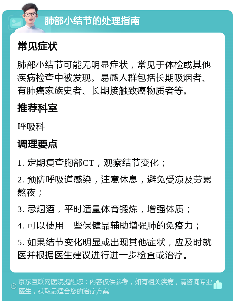 肺部小结节的处理指南 常见症状 肺部小结节可能无明显症状，常见于体检或其他疾病检查中被发现。易感人群包括长期吸烟者、有肺癌家族史者、长期接触致癌物质者等。 推荐科室 呼吸科 调理要点 1. 定期复查胸部CT，观察结节变化； 2. 预防呼吸道感染，注意休息，避免受凉及劳累熬夜； 3. 忌烟酒，平时适量体育锻炼，增强体质； 4. 可以使用一些保健品辅助增强肺的免疫力； 5. 如果结节变化明显或出现其他症状，应及时就医并根据医生建议进行进一步检查或治疗。