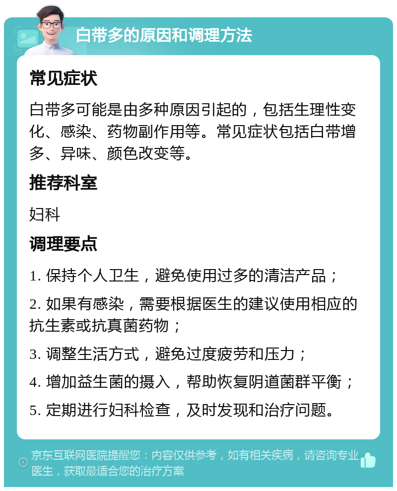 白带多的原因和调理方法 常见症状 白带多可能是由多种原因引起的，包括生理性变化、感染、药物副作用等。常见症状包括白带增多、异味、颜色改变等。 推荐科室 妇科 调理要点 1. 保持个人卫生，避免使用过多的清洁产品； 2. 如果有感染，需要根据医生的建议使用相应的抗生素或抗真菌药物； 3. 调整生活方式，避免过度疲劳和压力； 4. 增加益生菌的摄入，帮助恢复阴道菌群平衡； 5. 定期进行妇科检查，及时发现和治疗问题。