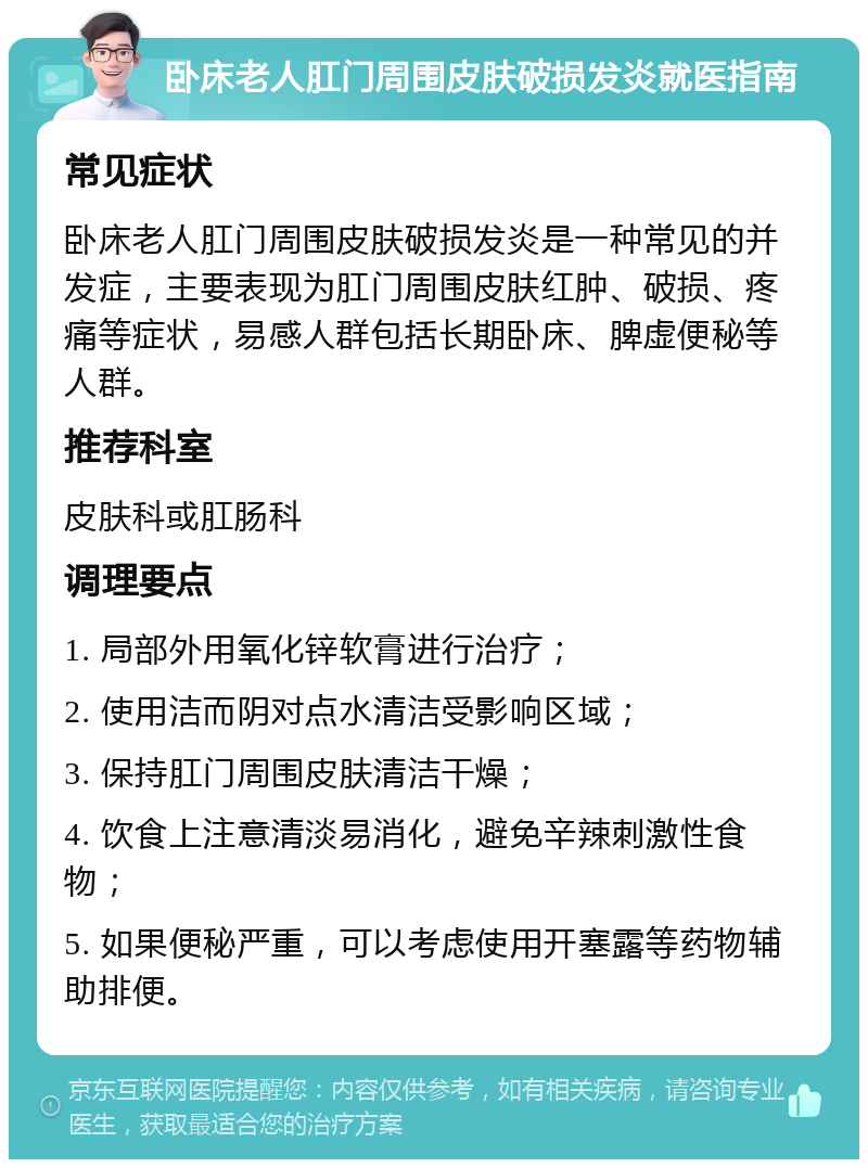 卧床老人肛门周围皮肤破损发炎就医指南 常见症状 卧床老人肛门周围皮肤破损发炎是一种常见的并发症，主要表现为肛门周围皮肤红肿、破损、疼痛等症状，易感人群包括长期卧床、脾虚便秘等人群。 推荐科室 皮肤科或肛肠科 调理要点 1. 局部外用氧化锌软膏进行治疗； 2. 使用洁而阴对点水清洁受影响区域； 3. 保持肛门周围皮肤清洁干燥； 4. 饮食上注意清淡易消化，避免辛辣刺激性食物； 5. 如果便秘严重，可以考虑使用开塞露等药物辅助排便。