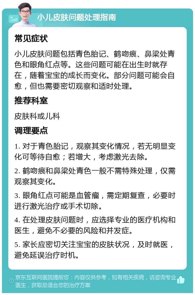 小儿皮肤问题处理指南 常见症状 小儿皮肤问题包括青色胎记、鹤吻痕、鼻梁处青色和眼角红点等。这些问题可能在出生时就存在，随着宝宝的成长而变化。部分问题可能会自愈，但也需要密切观察和适时处理。 推荐科室 皮肤科或儿科 调理要点 1. 对于青色胎记，观察其变化情况，若无明显变化可等待自愈；若增大，考虑激光去除。 2. 鹤吻痕和鼻梁处青色一般不需特殊处理，仅需观察其变化。 3. 眼角红点可能是血管瘤，需定期复查，必要时进行激光治疗或手术切除。 4. 在处理皮肤问题时，应选择专业的医疗机构和医生，避免不必要的风险和并发症。 5. 家长应密切关注宝宝的皮肤状况，及时就医，避免延误治疗时机。