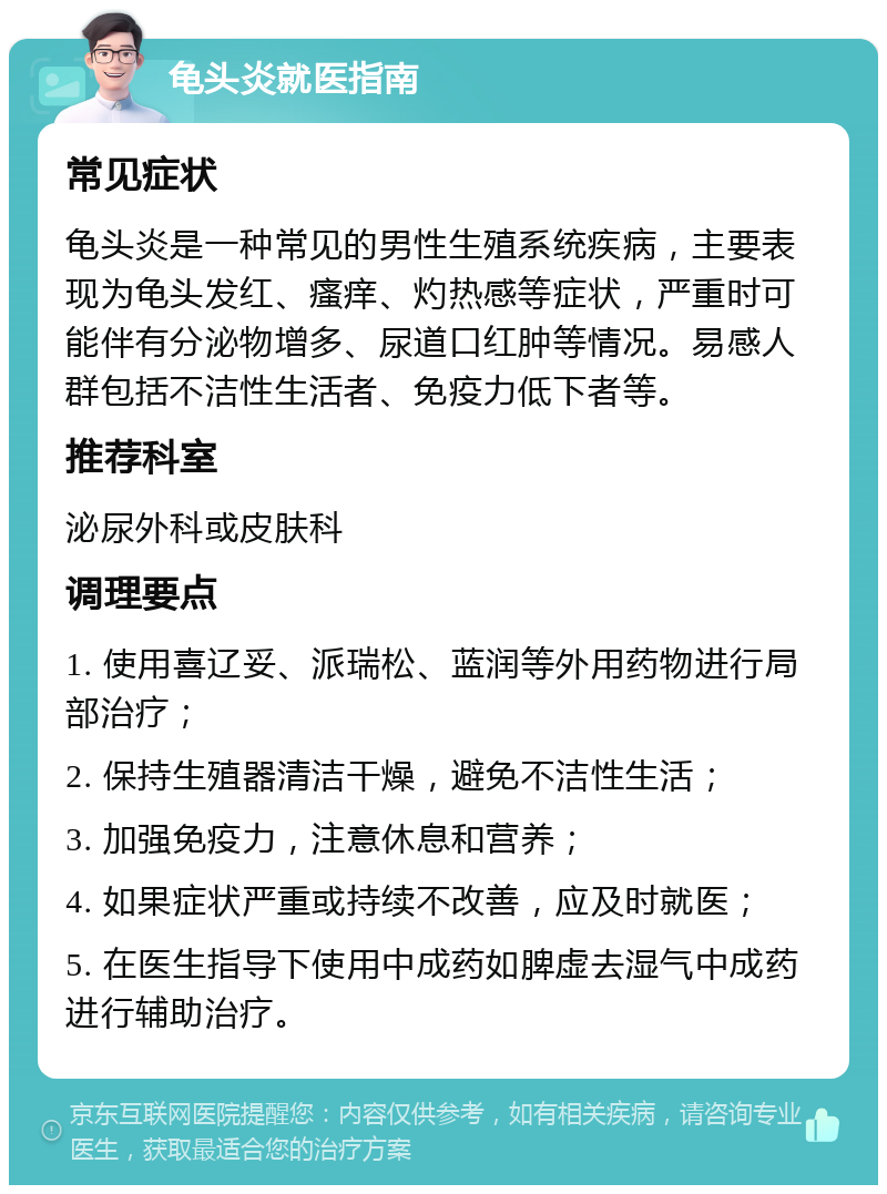 龟头炎就医指南 常见症状 龟头炎是一种常见的男性生殖系统疾病，主要表现为龟头发红、瘙痒、灼热感等症状，严重时可能伴有分泌物增多、尿道口红肿等情况。易感人群包括不洁性生活者、免疫力低下者等。 推荐科室 泌尿外科或皮肤科 调理要点 1. 使用喜辽妥、派瑞松、蓝润等外用药物进行局部治疗； 2. 保持生殖器清洁干燥，避免不洁性生活； 3. 加强免疫力，注意休息和营养； 4. 如果症状严重或持续不改善，应及时就医； 5. 在医生指导下使用中成药如脾虚去湿气中成药进行辅助治疗。