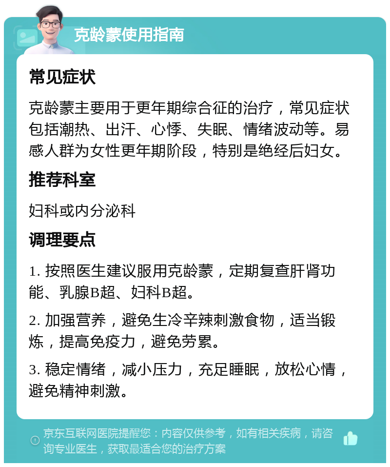 克龄蒙使用指南 常见症状 克龄蒙主要用于更年期综合征的治疗，常见症状包括潮热、出汗、心悸、失眠、情绪波动等。易感人群为女性更年期阶段，特别是绝经后妇女。 推荐科室 妇科或内分泌科 调理要点 1. 按照医生建议服用克龄蒙，定期复查肝肾功能、乳腺B超、妇科B超。 2. 加强营养，避免生冷辛辣刺激食物，适当锻炼，提高免疫力，避免劳累。 3. 稳定情绪，减小压力，充足睡眠，放松心情，避免精神刺激。