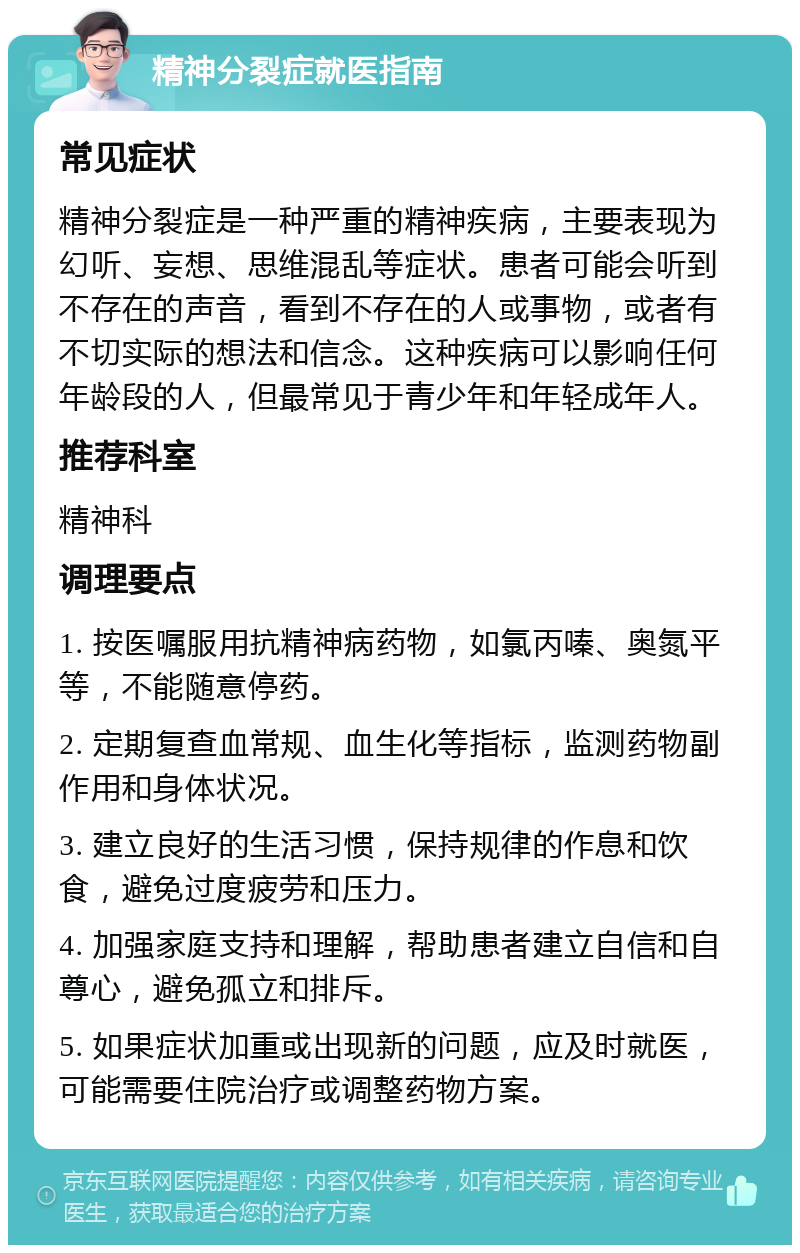 精神分裂症就医指南 常见症状 精神分裂症是一种严重的精神疾病，主要表现为幻听、妄想、思维混乱等症状。患者可能会听到不存在的声音，看到不存在的人或事物，或者有不切实际的想法和信念。这种疾病可以影响任何年龄段的人，但最常见于青少年和年轻成年人。 推荐科室 精神科 调理要点 1. 按医嘱服用抗精神病药物，如氯丙嗪、奥氮平等，不能随意停药。 2. 定期复查血常规、血生化等指标，监测药物副作用和身体状况。 3. 建立良好的生活习惯，保持规律的作息和饮食，避免过度疲劳和压力。 4. 加强家庭支持和理解，帮助患者建立自信和自尊心，避免孤立和排斥。 5. 如果症状加重或出现新的问题，应及时就医，可能需要住院治疗或调整药物方案。