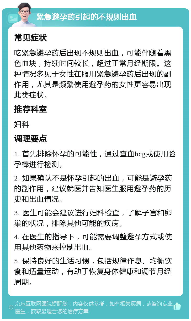 紧急避孕药引起的不规则出血 常见症状 吃紧急避孕药后出现不规则出血，可能伴随着黑色血块，持续时间较长，超过正常月经期限。这种情况多见于女性在服用紧急避孕药后出现的副作用，尤其是频繁使用避孕药的女性更容易出现此类症状。 推荐科室 妇科 调理要点 1. 首先排除怀孕的可能性，通过查血hcg或使用验孕棒进行检测。 2. 如果确认不是怀孕引起的出血，可能是避孕药的副作用，建议就医并告知医生服用避孕药的历史和出血情况。 3. 医生可能会建议进行妇科检查，了解子宫和卵巢的状况，排除其他可能的疾病。 4. 在医生的指导下，可能需要调整避孕方式或使用其他药物来控制出血。 5. 保持良好的生活习惯，包括规律作息、均衡饮食和适量运动，有助于恢复身体健康和调节月经周期。