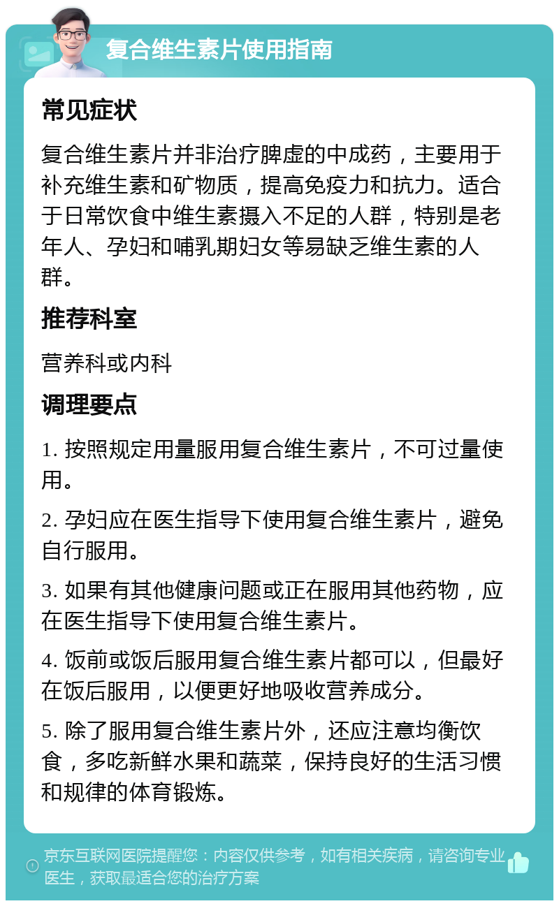 复合维生素片使用指南 常见症状 复合维生素片并非治疗脾虚的中成药，主要用于补充维生素和矿物质，提高免疫力和抗力。适合于日常饮食中维生素摄入不足的人群，特别是老年人、孕妇和哺乳期妇女等易缺乏维生素的人群。 推荐科室 营养科或内科 调理要点 1. 按照规定用量服用复合维生素片，不可过量使用。 2. 孕妇应在医生指导下使用复合维生素片，避免自行服用。 3. 如果有其他健康问题或正在服用其他药物，应在医生指导下使用复合维生素片。 4. 饭前或饭后服用复合维生素片都可以，但最好在饭后服用，以便更好地吸收营养成分。 5. 除了服用复合维生素片外，还应注意均衡饮食，多吃新鲜水果和蔬菜，保持良好的生活习惯和规律的体育锻炼。