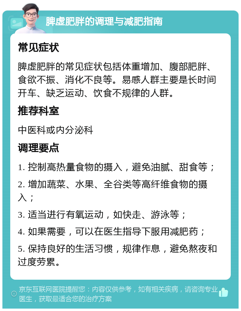 脾虚肥胖的调理与减肥指南 常见症状 脾虚肥胖的常见症状包括体重增加、腹部肥胖、食欲不振、消化不良等。易感人群主要是长时间开车、缺乏运动、饮食不规律的人群。 推荐科室 中医科或内分泌科 调理要点 1. 控制高热量食物的摄入，避免油腻、甜食等； 2. 增加蔬菜、水果、全谷类等高纤维食物的摄入； 3. 适当进行有氧运动，如快走、游泳等； 4. 如果需要，可以在医生指导下服用减肥药； 5. 保持良好的生活习惯，规律作息，避免熬夜和过度劳累。