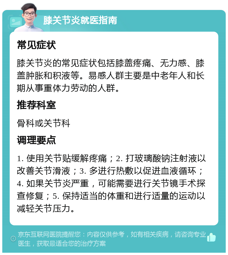 膝关节炎就医指南 常见症状 膝关节炎的常见症状包括膝盖疼痛、无力感、膝盖肿胀和积液等。易感人群主要是中老年人和长期从事重体力劳动的人群。 推荐科室 骨科或关节科 调理要点 1. 使用关节贴缓解疼痛；2. 打玻璃酸钠注射液以改善关节滑液；3. 多进行热敷以促进血液循环；4. 如果关节炎严重，可能需要进行关节镜手术探查修复；5. 保持适当的体重和进行适量的运动以减轻关节压力。