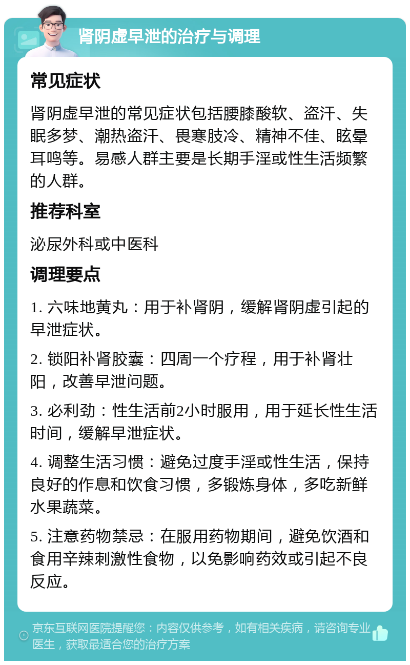 肾阴虚早泄的治疗与调理 常见症状 肾阴虚早泄的常见症状包括腰膝酸软、盗汗、失眠多梦、潮热盗汗、畏寒肢冷、精神不佳、眩晕耳鸣等。易感人群主要是长期手淫或性生活频繁的人群。 推荐科室 泌尿外科或中医科 调理要点 1. 六味地黄丸：用于补肾阴，缓解肾阴虚引起的早泄症状。 2. 锁阳补肾胶囊：四周一个疗程，用于补肾壮阳，改善早泄问题。 3. 必利劲：性生活前2小时服用，用于延长性生活时间，缓解早泄症状。 4. 调整生活习惯：避免过度手淫或性生活，保持良好的作息和饮食习惯，多锻炼身体，多吃新鲜水果蔬菜。 5. 注意药物禁忌：在服用药物期间，避免饮酒和食用辛辣刺激性食物，以免影响药效或引起不良反应。