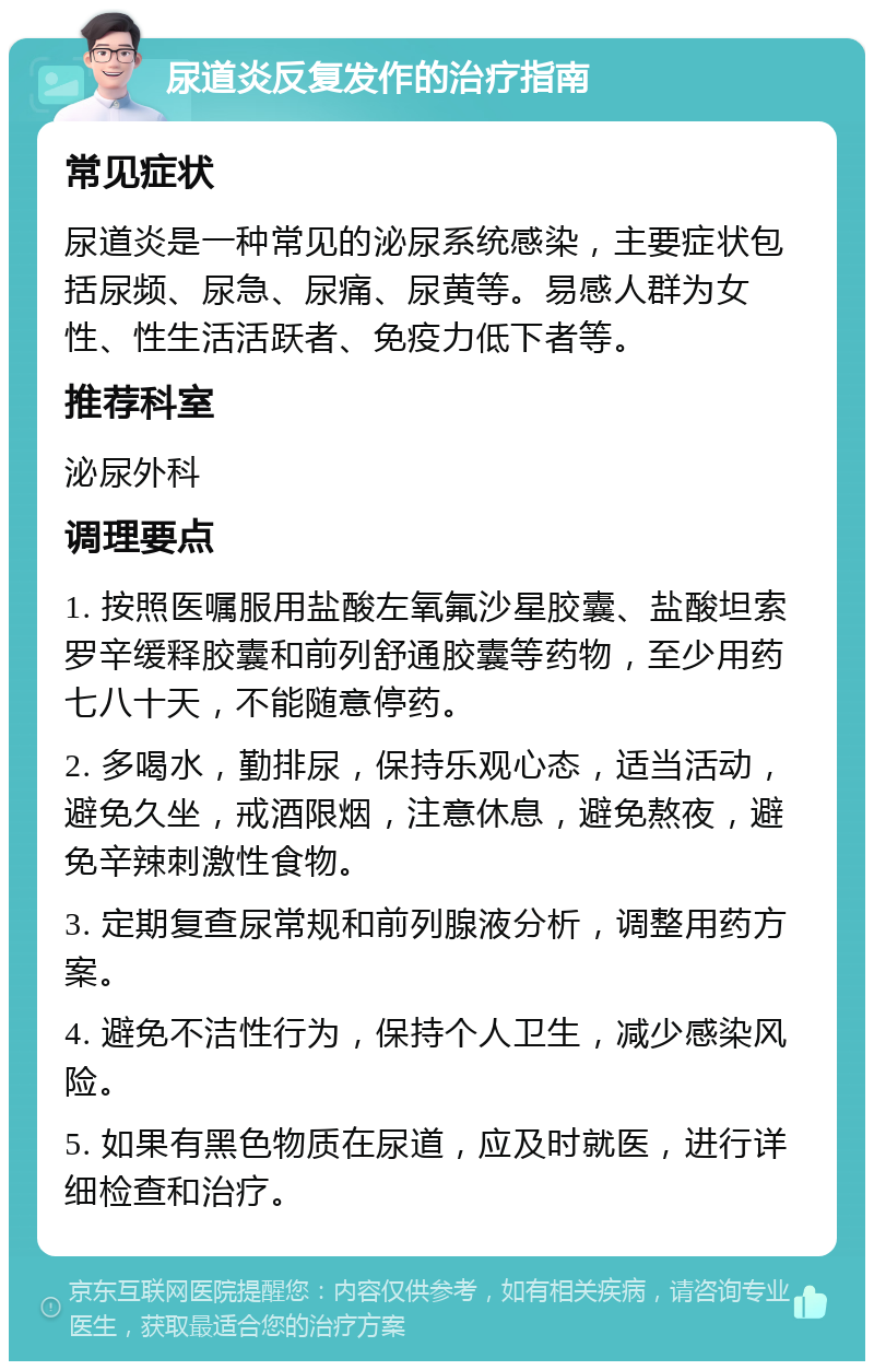 尿道炎反复发作的治疗指南 常见症状 尿道炎是一种常见的泌尿系统感染，主要症状包括尿频、尿急、尿痛、尿黄等。易感人群为女性、性生活活跃者、免疫力低下者等。 推荐科室 泌尿外科 调理要点 1. 按照医嘱服用盐酸左氧氟沙星胶囊、盐酸坦索罗辛缓释胶囊和前列舒通胶囊等药物，至少用药七八十天，不能随意停药。 2. 多喝水，勤排尿，保持乐观心态，适当活动，避免久坐，戒酒限烟，注意休息，避免熬夜，避免辛辣刺激性食物。 3. 定期复查尿常规和前列腺液分析，调整用药方案。 4. 避免不洁性行为，保持个人卫生，减少感染风险。 5. 如果有黑色物质在尿道，应及时就医，进行详细检查和治疗。