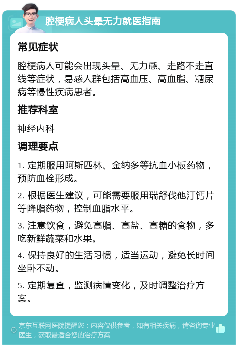 腔梗病人头晕无力就医指南 常见症状 腔梗病人可能会出现头晕、无力感、走路不走直线等症状，易感人群包括高血压、高血脂、糖尿病等慢性疾病患者。 推荐科室 神经内科 调理要点 1. 定期服用阿斯匹林、金纳多等抗血小板药物，预防血栓形成。 2. 根据医生建议，可能需要服用瑞舒伐他汀钙片等降脂药物，控制血脂水平。 3. 注意饮食，避免高脂、高盐、高糖的食物，多吃新鲜蔬菜和水果。 4. 保持良好的生活习惯，适当运动，避免长时间坐卧不动。 5. 定期复查，监测病情变化，及时调整治疗方案。