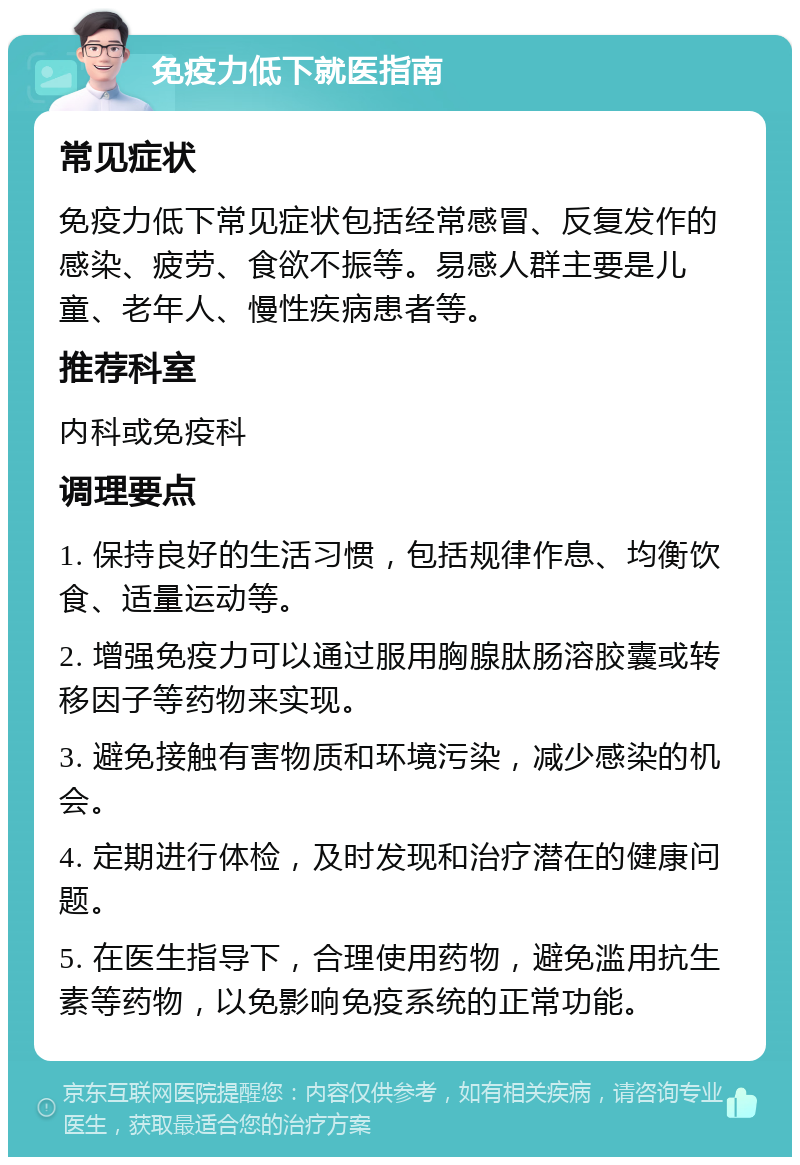 免疫力低下就医指南 常见症状 免疫力低下常见症状包括经常感冒、反复发作的感染、疲劳、食欲不振等。易感人群主要是儿童、老年人、慢性疾病患者等。 推荐科室 内科或免疫科 调理要点 1. 保持良好的生活习惯，包括规律作息、均衡饮食、适量运动等。 2. 增强免疫力可以通过服用胸腺肽肠溶胶囊或转移因子等药物来实现。 3. 避免接触有害物质和环境污染，减少感染的机会。 4. 定期进行体检，及时发现和治疗潜在的健康问题。 5. 在医生指导下，合理使用药物，避免滥用抗生素等药物，以免影响免疫系统的正常功能。