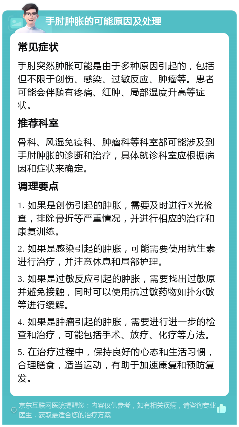 手肘肿胀的可能原因及处理 常见症状 手肘突然肿胀可能是由于多种原因引起的，包括但不限于创伤、感染、过敏反应、肿瘤等。患者可能会伴随有疼痛、红肿、局部温度升高等症状。 推荐科室 骨科、风湿免疫科、肿瘤科等科室都可能涉及到手肘肿胀的诊断和治疗，具体就诊科室应根据病因和症状来确定。 调理要点 1. 如果是创伤引起的肿胀，需要及时进行X光检查，排除骨折等严重情况，并进行相应的治疗和康复训练。 2. 如果是感染引起的肿胀，可能需要使用抗生素进行治疗，并注意休息和局部护理。 3. 如果是过敏反应引起的肿胀，需要找出过敏原并避免接触，同时可以使用抗过敏药物如扑尔敏等进行缓解。 4. 如果是肿瘤引起的肿胀，需要进行进一步的检查和治疗，可能包括手术、放疗、化疗等方法。 5. 在治疗过程中，保持良好的心态和生活习惯，合理膳食，适当运动，有助于加速康复和预防复发。