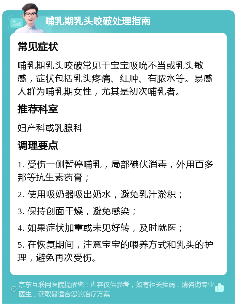 哺乳期乳头咬破处理指南 常见症状 哺乳期乳头咬破常见于宝宝吸吮不当或乳头敏感，症状包括乳头疼痛、红肿、有脓水等。易感人群为哺乳期女性，尤其是初次哺乳者。 推荐科室 妇产科或乳腺科 调理要点 1. 受伤一侧暂停哺乳，局部碘伏消毒，外用百多邦等抗生素药膏； 2. 使用吸奶器吸出奶水，避免乳汁淤积； 3. 保持创面干燥，避免感染； 4. 如果症状加重或未见好转，及时就医； 5. 在恢复期间，注意宝宝的喂养方式和乳头的护理，避免再次受伤。