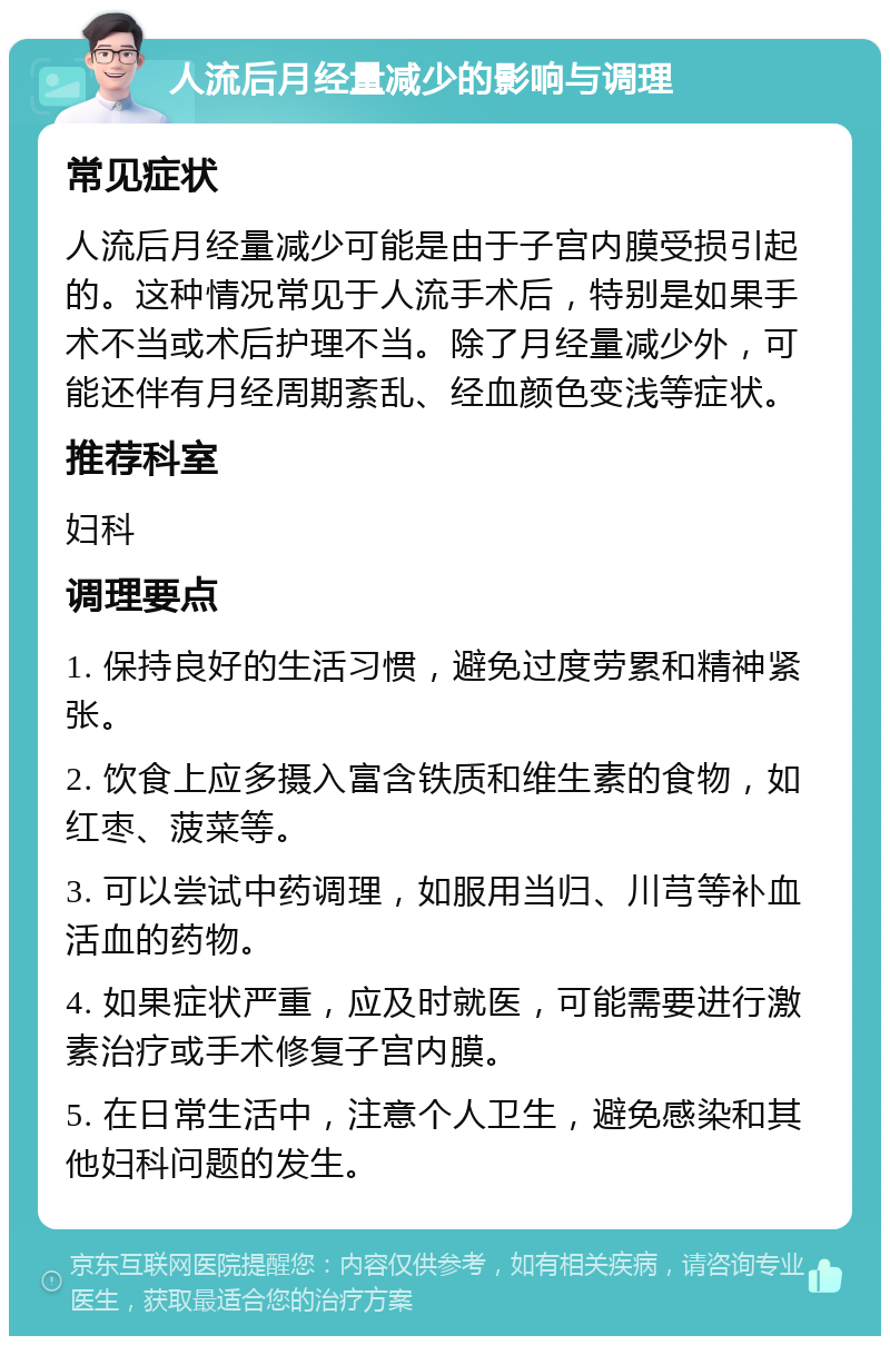 人流后月经量减少的影响与调理 常见症状 人流后月经量减少可能是由于子宫内膜受损引起的。这种情况常见于人流手术后，特别是如果手术不当或术后护理不当。除了月经量减少外，可能还伴有月经周期紊乱、经血颜色变浅等症状。 推荐科室 妇科 调理要点 1. 保持良好的生活习惯，避免过度劳累和精神紧张。 2. 饮食上应多摄入富含铁质和维生素的食物，如红枣、菠菜等。 3. 可以尝试中药调理，如服用当归、川芎等补血活血的药物。 4. 如果症状严重，应及时就医，可能需要进行激素治疗或手术修复子宫内膜。 5. 在日常生活中，注意个人卫生，避免感染和其他妇科问题的发生。