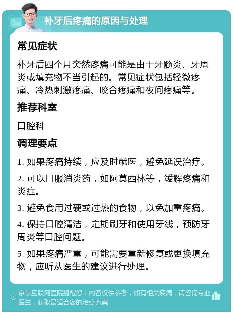 补牙后疼痛的原因与处理 常见症状 补牙后四个月突然疼痛可能是由于牙髓炎、牙周炎或填充物不当引起的。常见症状包括轻微疼痛、冷热刺激疼痛、咬合疼痛和夜间疼痛等。 推荐科室 口腔科 调理要点 1. 如果疼痛持续，应及时就医，避免延误治疗。 2. 可以口服消炎药，如阿莫西林等，缓解疼痛和炎症。 3. 避免食用过硬或过热的食物，以免加重疼痛。 4. 保持口腔清洁，定期刷牙和使用牙线，预防牙周炎等口腔问题。 5. 如果疼痛严重，可能需要重新修复或更换填充物，应听从医生的建议进行处理。