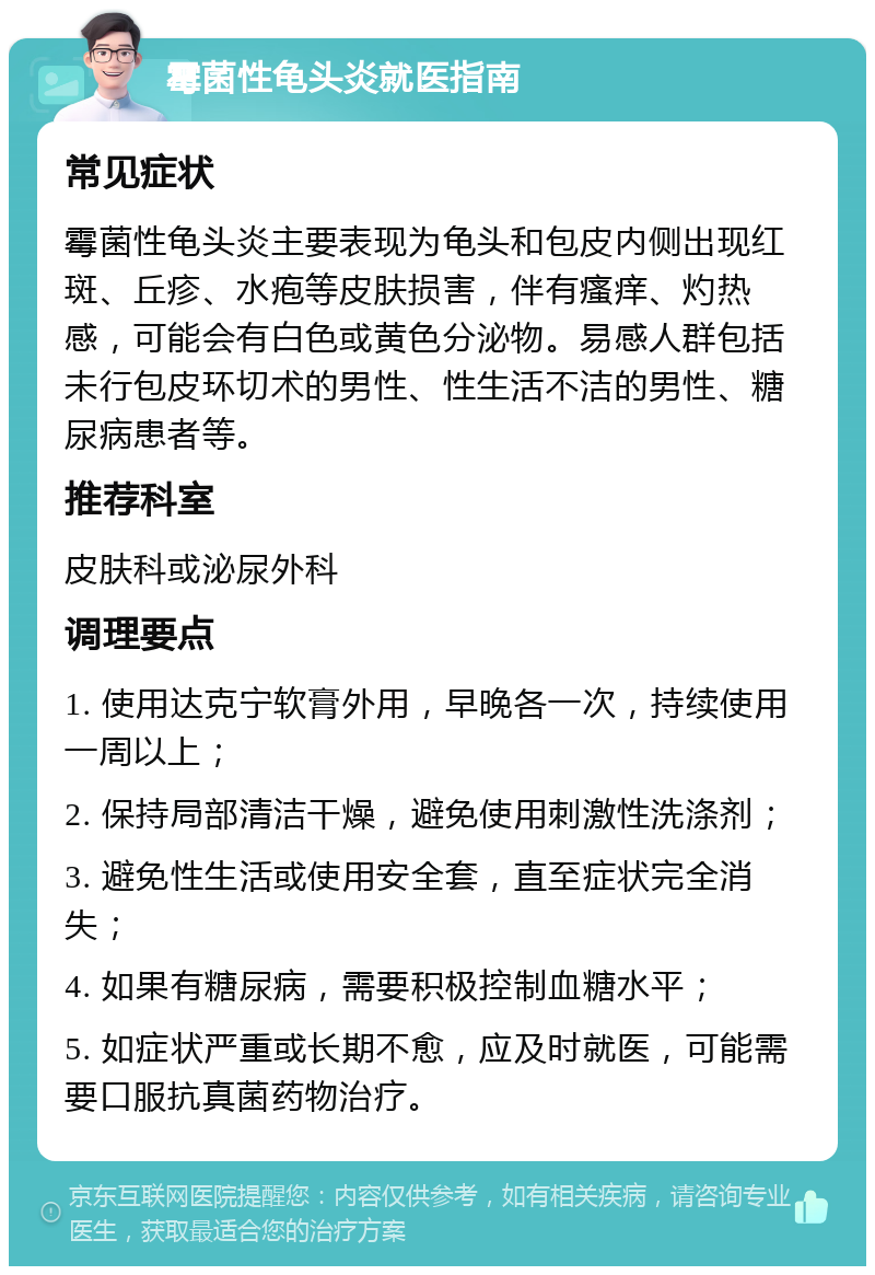 霉菌性龟头炎就医指南 常见症状 霉菌性龟头炎主要表现为龟头和包皮内侧出现红斑、丘疹、水疱等皮肤损害，伴有瘙痒、灼热感，可能会有白色或黄色分泌物。易感人群包括未行包皮环切术的男性、性生活不洁的男性、糖尿病患者等。 推荐科室 皮肤科或泌尿外科 调理要点 1. 使用达克宁软膏外用，早晚各一次，持续使用一周以上； 2. 保持局部清洁干燥，避免使用刺激性洗涤剂； 3. 避免性生活或使用安全套，直至症状完全消失； 4. 如果有糖尿病，需要积极控制血糖水平； 5. 如症状严重或长期不愈，应及时就医，可能需要口服抗真菌药物治疗。