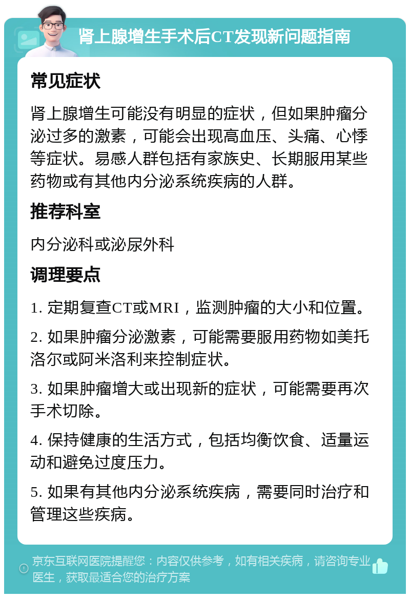 肾上腺增生手术后CT发现新问题指南 常见症状 肾上腺增生可能没有明显的症状，但如果肿瘤分泌过多的激素，可能会出现高血压、头痛、心悸等症状。易感人群包括有家族史、长期服用某些药物或有其他内分泌系统疾病的人群。 推荐科室 内分泌科或泌尿外科 调理要点 1. 定期复查CT或MRI，监测肿瘤的大小和位置。 2. 如果肿瘤分泌激素，可能需要服用药物如美托洛尔或阿米洛利来控制症状。 3. 如果肿瘤增大或出现新的症状，可能需要再次手术切除。 4. 保持健康的生活方式，包括均衡饮食、适量运动和避免过度压力。 5. 如果有其他内分泌系统疾病，需要同时治疗和管理这些疾病。