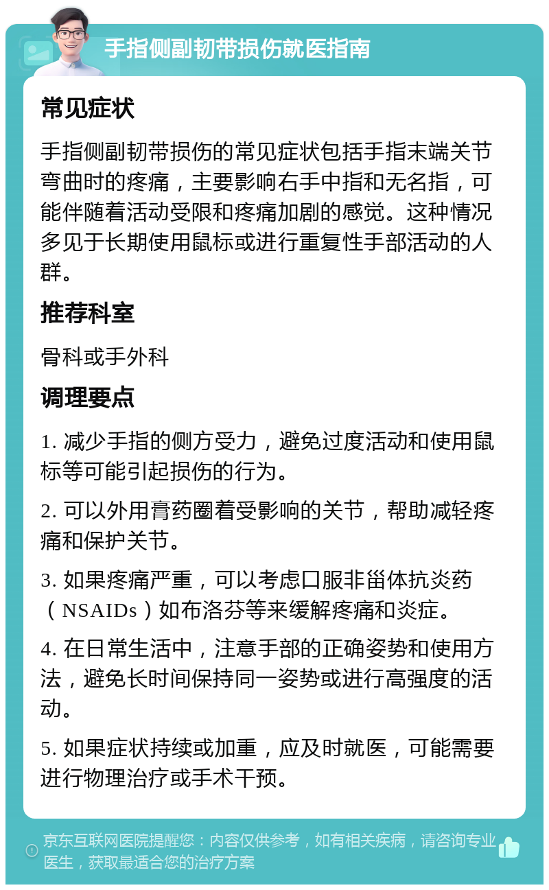 手指侧副韧带损伤就医指南 常见症状 手指侧副韧带损伤的常见症状包括手指末端关节弯曲时的疼痛，主要影响右手中指和无名指，可能伴随着活动受限和疼痛加剧的感觉。这种情况多见于长期使用鼠标或进行重复性手部活动的人群。 推荐科室 骨科或手外科 调理要点 1. 减少手指的侧方受力，避免过度活动和使用鼠标等可能引起损伤的行为。 2. 可以外用膏药圈着受影响的关节，帮助减轻疼痛和保护关节。 3. 如果疼痛严重，可以考虑口服非甾体抗炎药（NSAIDs）如布洛芬等来缓解疼痛和炎症。 4. 在日常生活中，注意手部的正确姿势和使用方法，避免长时间保持同一姿势或进行高强度的活动。 5. 如果症状持续或加重，应及时就医，可能需要进行物理治疗或手术干预。