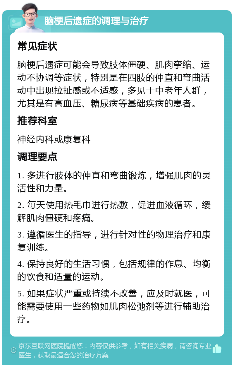 脑梗后遗症的调理与治疗 常见症状 脑梗后遗症可能会导致肢体僵硬、肌肉挛缩、运动不协调等症状，特别是在四肢的伸直和弯曲活动中出现拉扯感或不适感，多见于中老年人群，尤其是有高血压、糖尿病等基础疾病的患者。 推荐科室 神经内科或康复科 调理要点 1. 多进行肢体的伸直和弯曲锻炼，增强肌肉的灵活性和力量。 2. 每天使用热毛巾进行热敷，促进血液循环，缓解肌肉僵硬和疼痛。 3. 遵循医生的指导，进行针对性的物理治疗和康复训练。 4. 保持良好的生活习惯，包括规律的作息、均衡的饮食和适量的运动。 5. 如果症状严重或持续不改善，应及时就医，可能需要使用一些药物如肌肉松弛剂等进行辅助治疗。