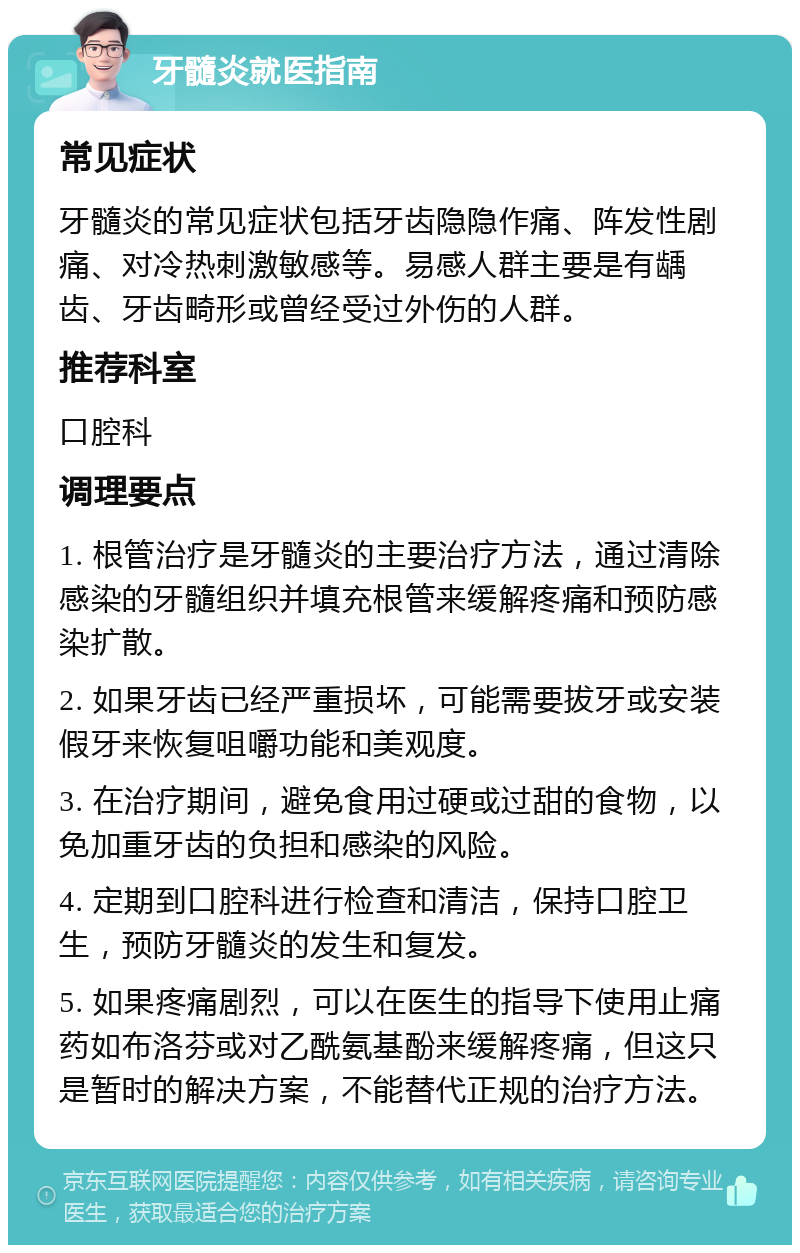 牙髓炎就医指南 常见症状 牙髓炎的常见症状包括牙齿隐隐作痛、阵发性剧痛、对冷热刺激敏感等。易感人群主要是有龋齿、牙齿畸形或曾经受过外伤的人群。 推荐科室 口腔科 调理要点 1. 根管治疗是牙髓炎的主要治疗方法，通过清除感染的牙髓组织并填充根管来缓解疼痛和预防感染扩散。 2. 如果牙齿已经严重损坏，可能需要拔牙或安装假牙来恢复咀嚼功能和美观度。 3. 在治疗期间，避免食用过硬或过甜的食物，以免加重牙齿的负担和感染的风险。 4. 定期到口腔科进行检查和清洁，保持口腔卫生，预防牙髓炎的发生和复发。 5. 如果疼痛剧烈，可以在医生的指导下使用止痛药如布洛芬或对乙酰氨基酚来缓解疼痛，但这只是暂时的解决方案，不能替代正规的治疗方法。